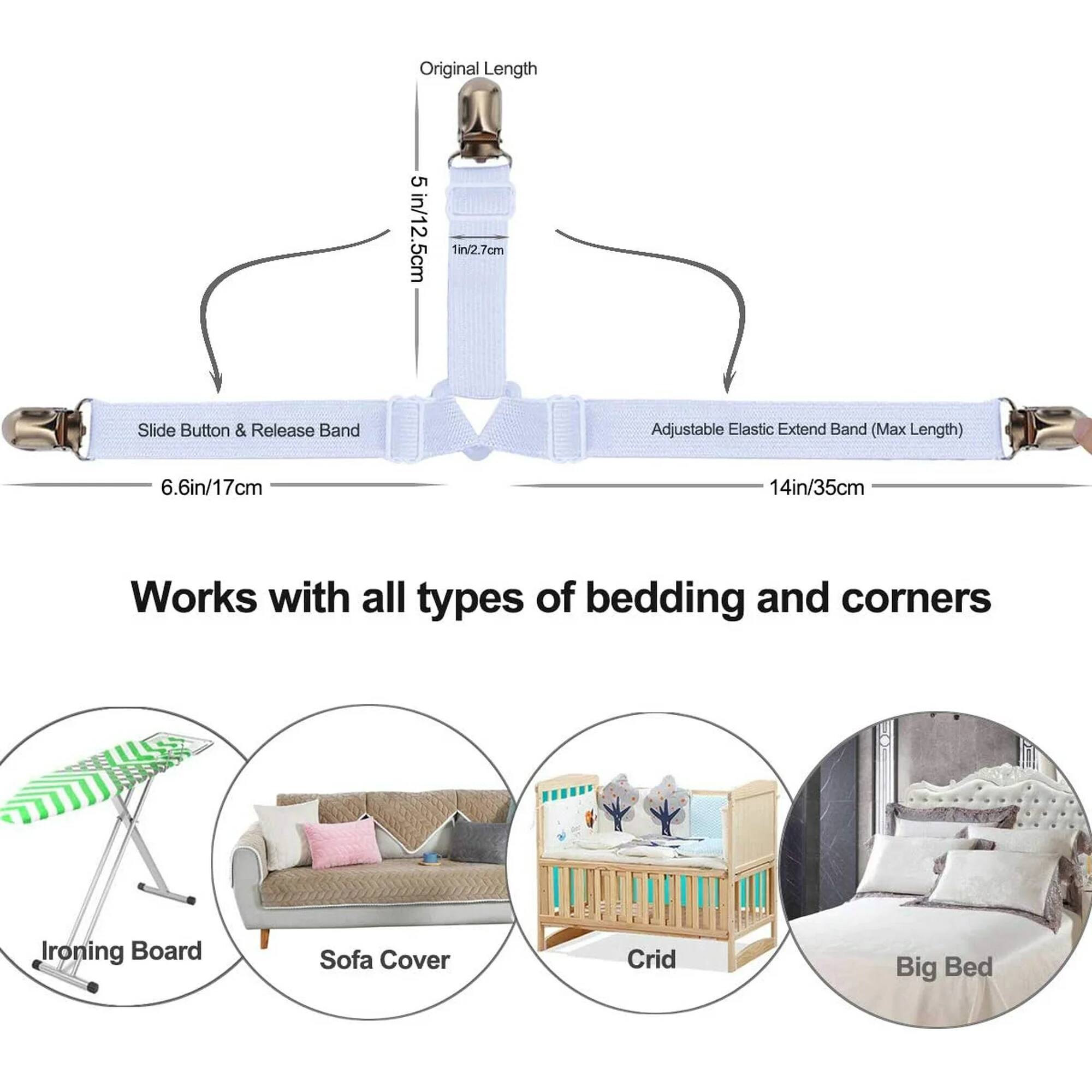 Original Length: 5 in/12.5 cm  
Slide Button & Release Band: 1 in/2.7 cm  
Adjustable Elastic Extend Band (Max Length): 14 in/35 cm  

Works with all types of bedding and corners  

- Ironing Board  
- Sofa Cover  
- Crib  
- Big Bed