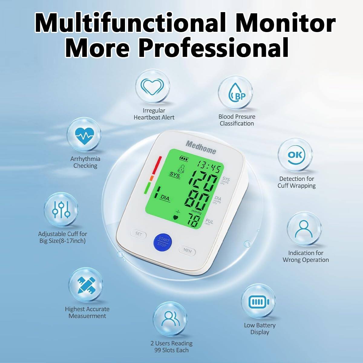 Multifunctional Monitor More Professional

- Irregular Heartbeat Alert
- Arrhythmia Checking
- Adjustable Cuff for Big Size (8-17 inch)
- Blood Pressure Classification
- Detection for Cuff Wrapping
- Indication for Wrong Operation
- Highest Accurate Measurement
- 2 Users Reading 99 Slots Each
- Low Battery Display

13:45
SYS 171
DIA 70
PUL 10

SET START STOP MEM OK