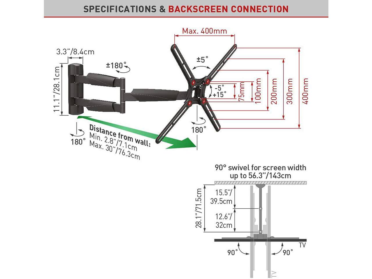 SPECIFICATIONS & BACKSCREEN CONNECTION

- Max. 400mm
- 3.3"/8.4cm
- ±180°
- Distance from wall: Min. 2.8"/7.1cm, Max. 30"/76.3cm
- 5 -5 +15
- 75mm
- 100mm
- 200mm
- 300mm
- 400mm
- 180°
- 90° swivel for screen width up to 56.3"/143cm
- 15.5"/39.5cm
- 28.1"/71.5cm
- 12.6"/32cm
- TV
- 90°