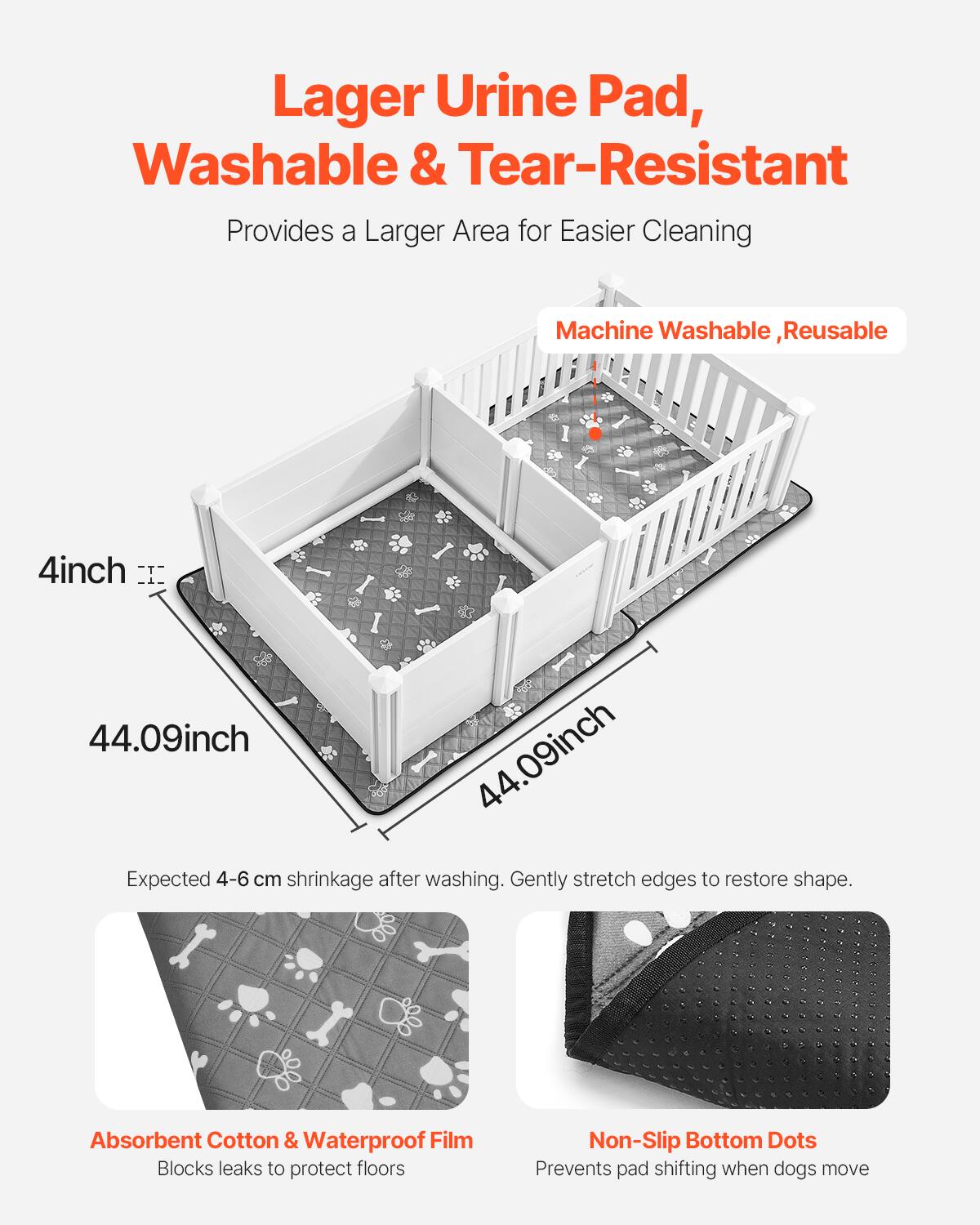 Lager Urine Pad, Washable & Tear-Resistant  
Provides a Larger Area for Easier Cleaning  

Machine Washable, Reusable  

4inch  
44.09inch  
44.09inch  

Expected 4-6 cm shrinkage after washing. Gently stretch edges to restore shape.  

Absorbent Cotton & Waterproof Film  
Blocks leaks to protect floors  

Non-Slip Bottom Dots  
Prevents pad shifting when dogs move