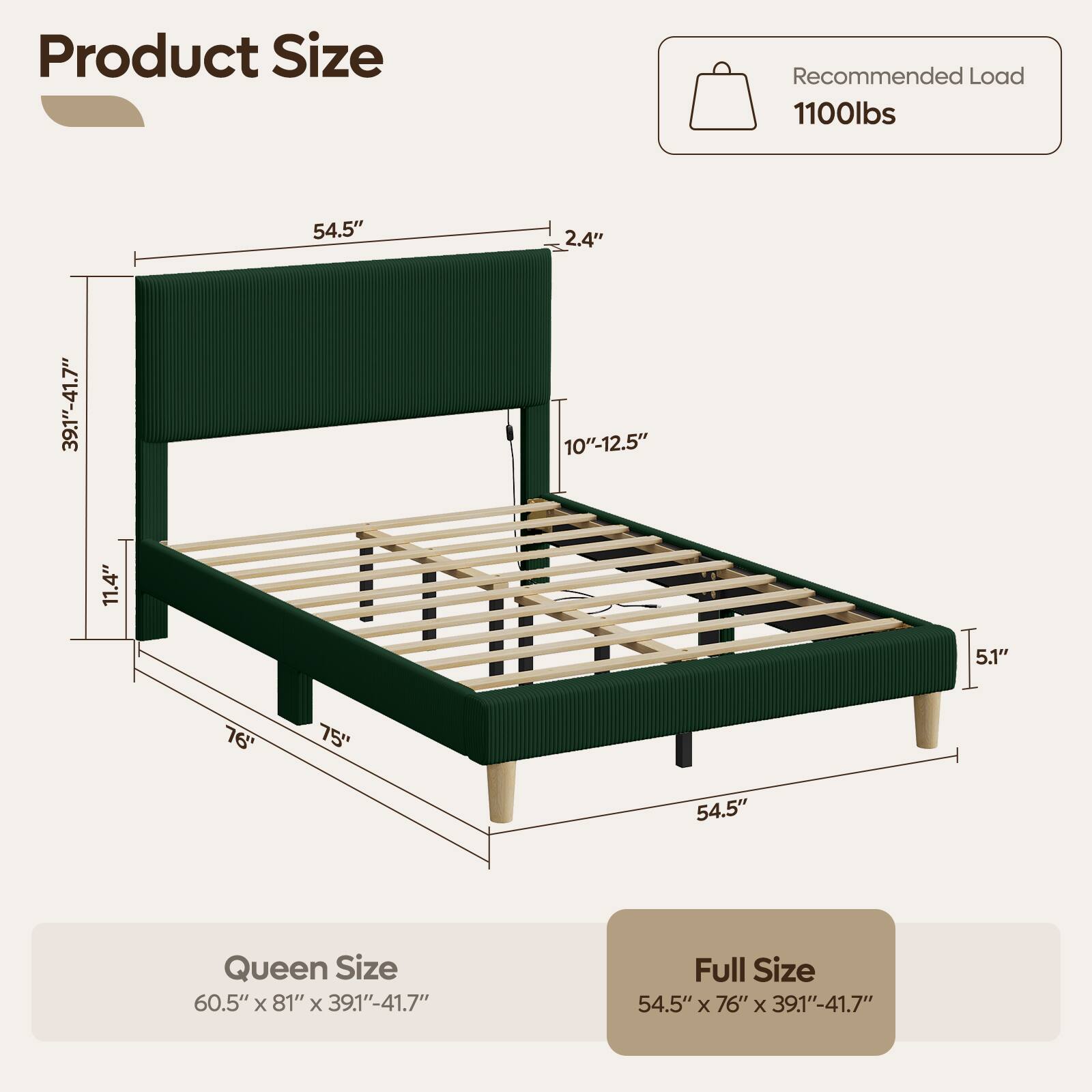 Product Size

Recommended Load 1100lbs

39.1"-41.7"
11.4"
54.5"
2.4" 10"-12.5"
5.1"
76"
75"
54.5"

Queen Size 60.5" X 81" X 39.1"-41.7"
Full Size 54.5" X 76" X 39.1"-41.7"