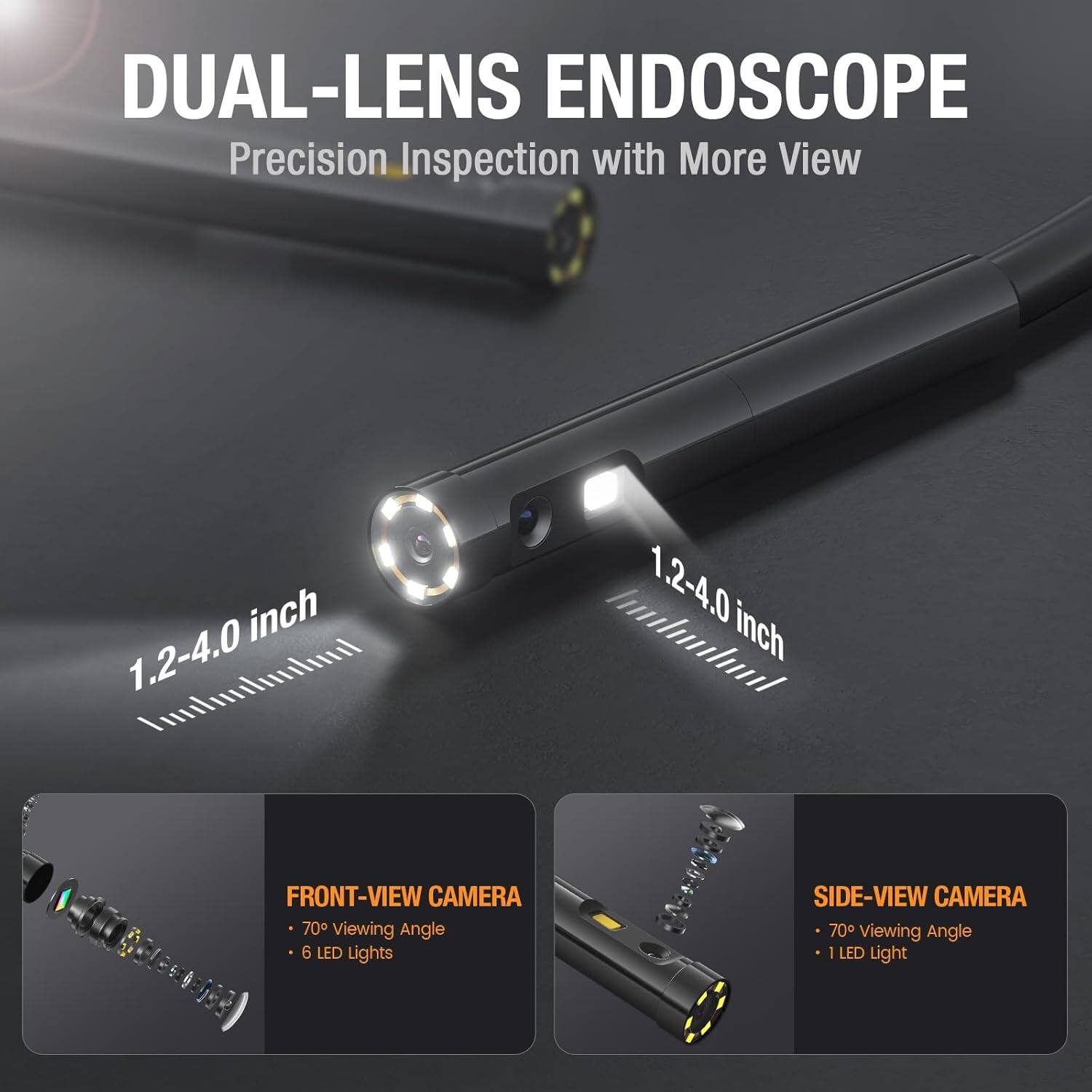 DUAL-LENS ENDOSCOPE  
Precision Inspection with More View  
1.2-4.0 inch  
FRONT-VIEW CAMERA  
- 70° Viewing Angle  
- 6 LED Lights  
SIDE-VIEW CAMERA  
- 70° Viewing Angle  
- 1 LED Light