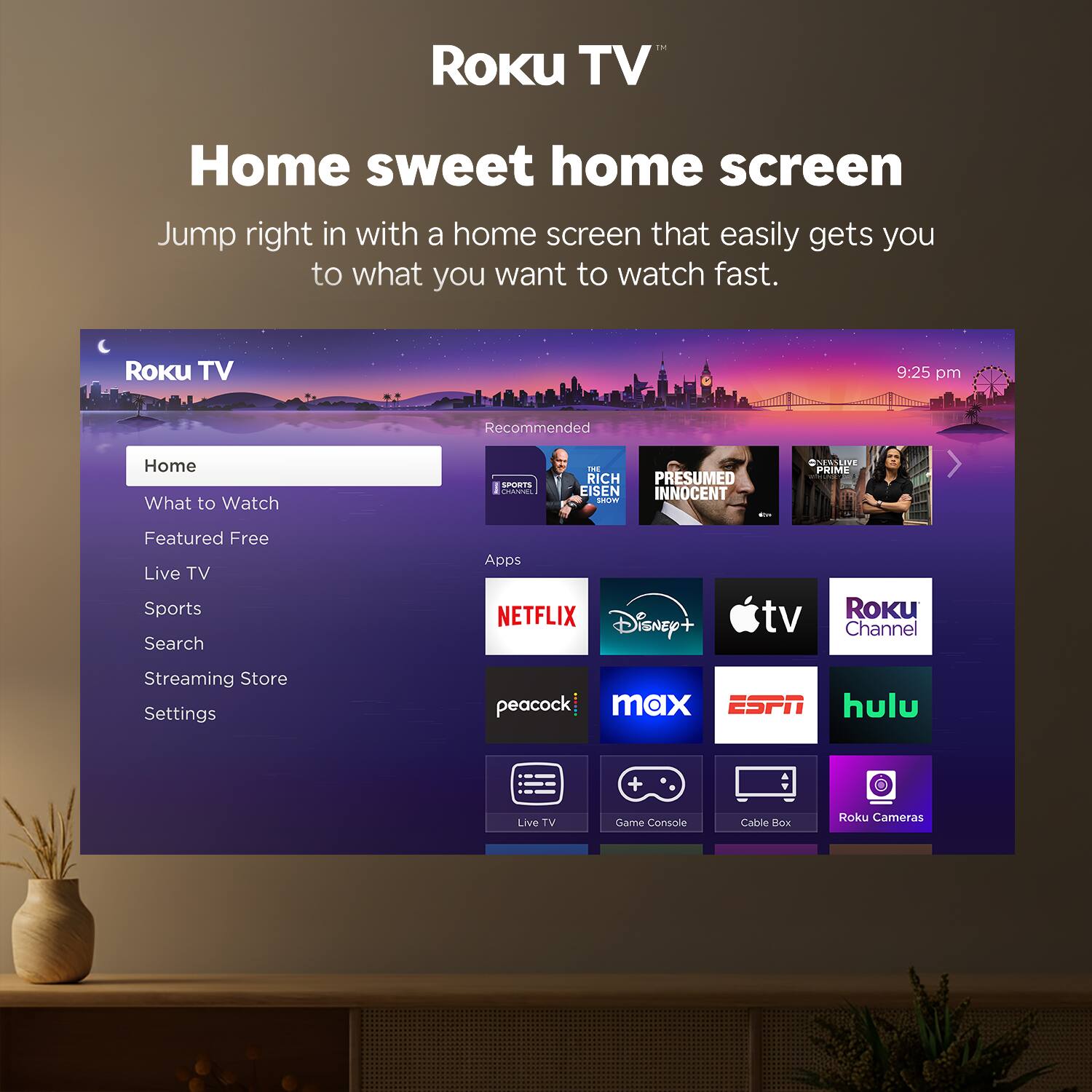 Roku TV  
Home sweet home screen  
Jump right in with a home screen that easily gets you to what you want to watch fast.

Roku TV  
Home  
What to Watch  
Featured Free  
Live TV  
Sports  
Search  
Streaming Store  
Settings  

Recommended  
C - RICH EISEN  
PRESUMED INNOCENT  
PRIME TIME  

Apps  
NETFLIX  
Disney+  
Apple TV  
Roku Channel  
peacock  
max  
ESPN  
hulu  

Live TV  
Game Console  
Cable Box  
Roku Cameras