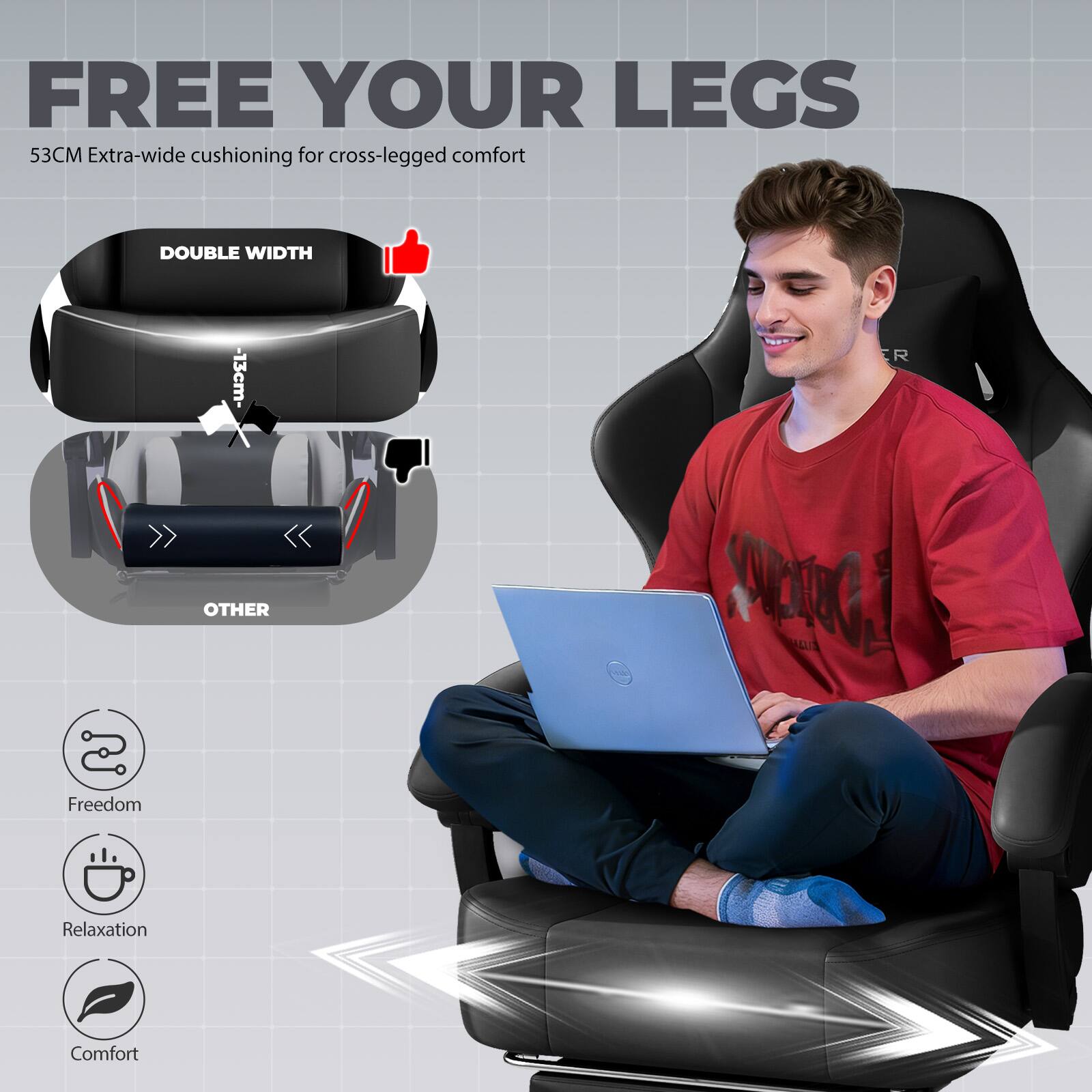 FREE YOUR LEGS  
53CM Extra-wide cushioning for cross-legged comfort

DOUBLE WIDTH  
-13cm-  
R  
OTHER

Freedom  
Relaxation  
Comfort