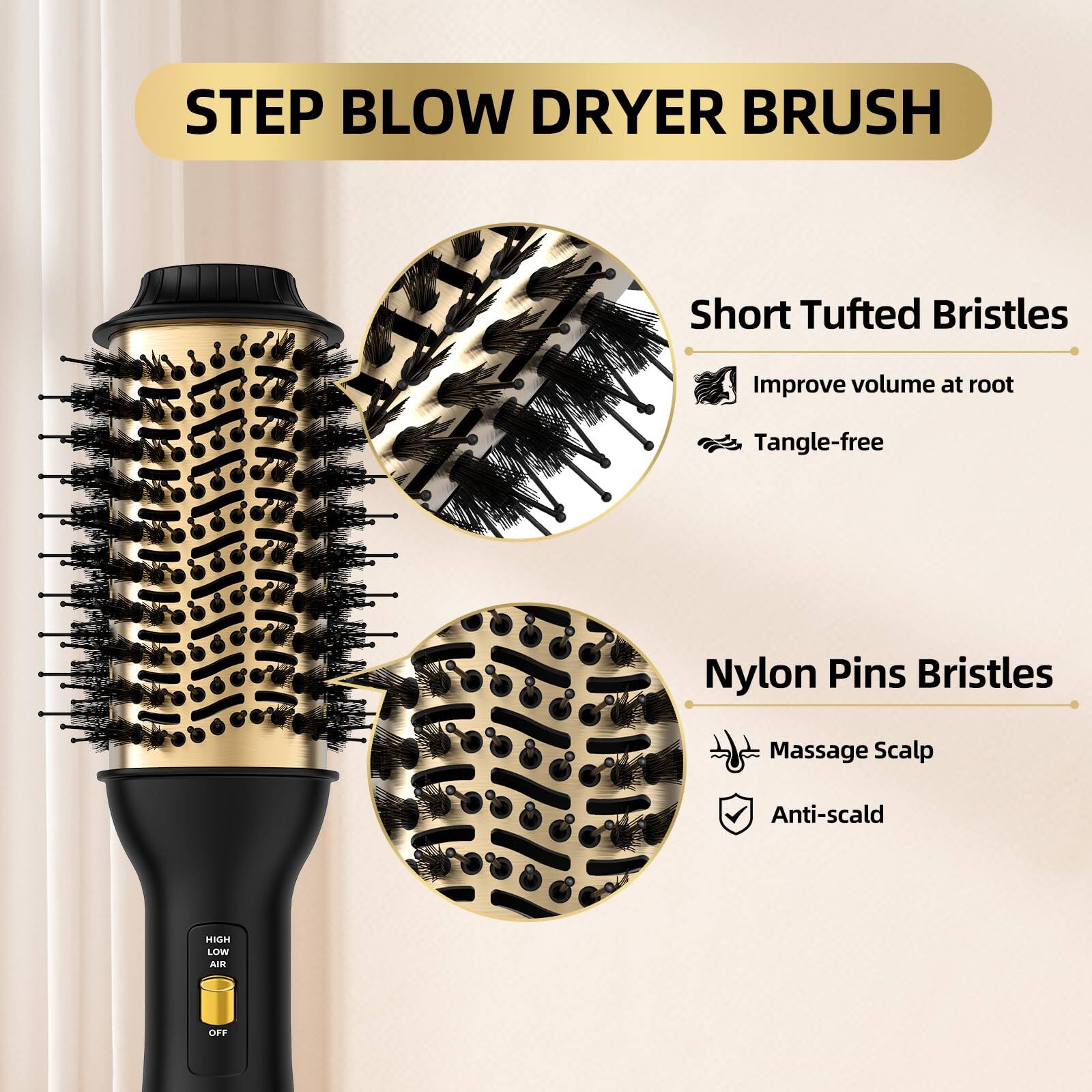 STEP BLOW DRYER BRUSH

Short Tufted Bristles
- Improve volume at root
- Tangle-free

Nylon Pins Bristles
- Massage Scalp
- Anti-scald