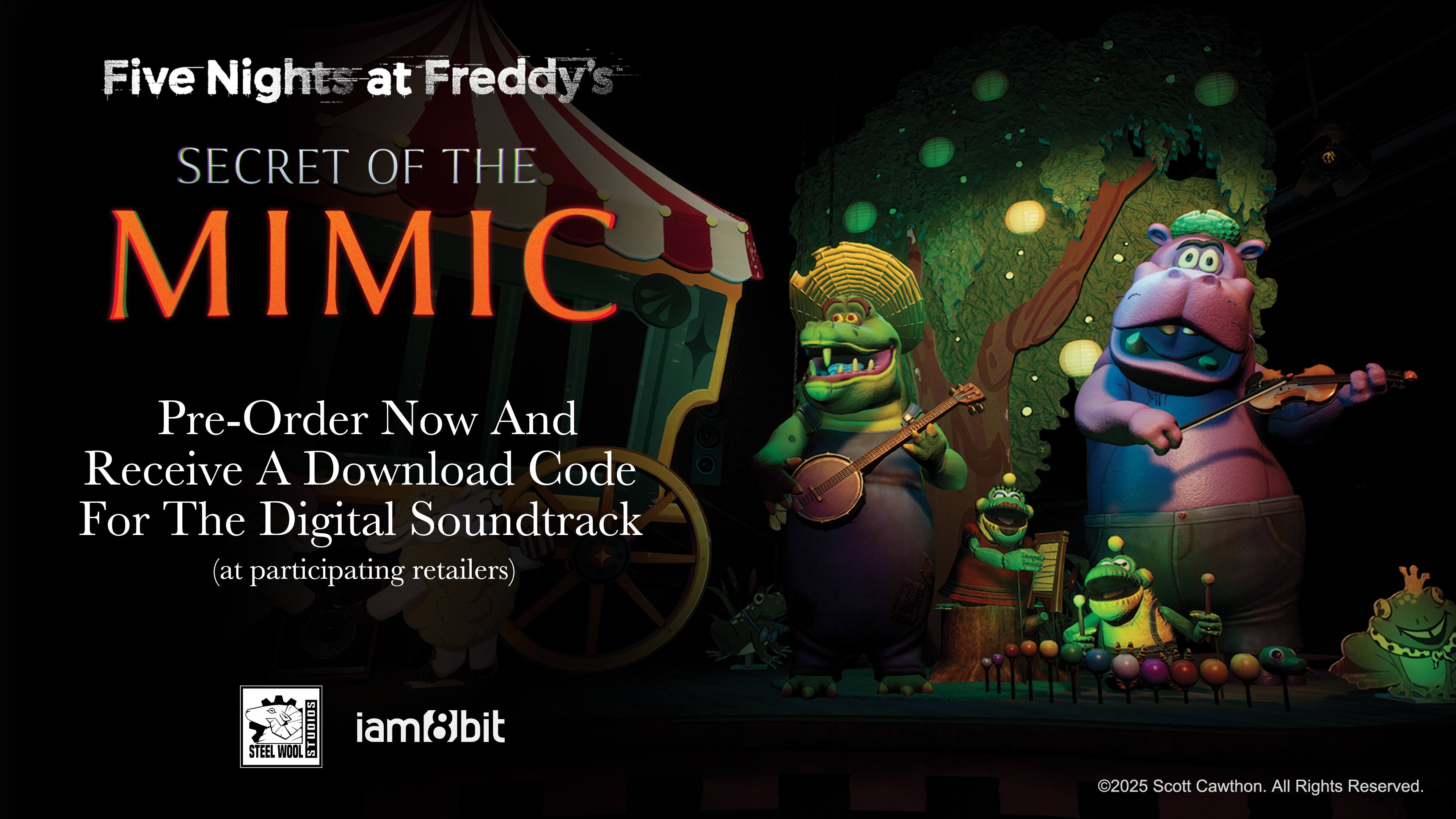 Five Nights at Freddy's  
SECRET OF THE MIMIC  

Pre-Order Now And Receive A Download Code For The Digital Soundtrack  
(at participating retailers)  

STEEL WOLF  
iam8bit  

©2025 Scott Cawthon. All Rights Reserved.