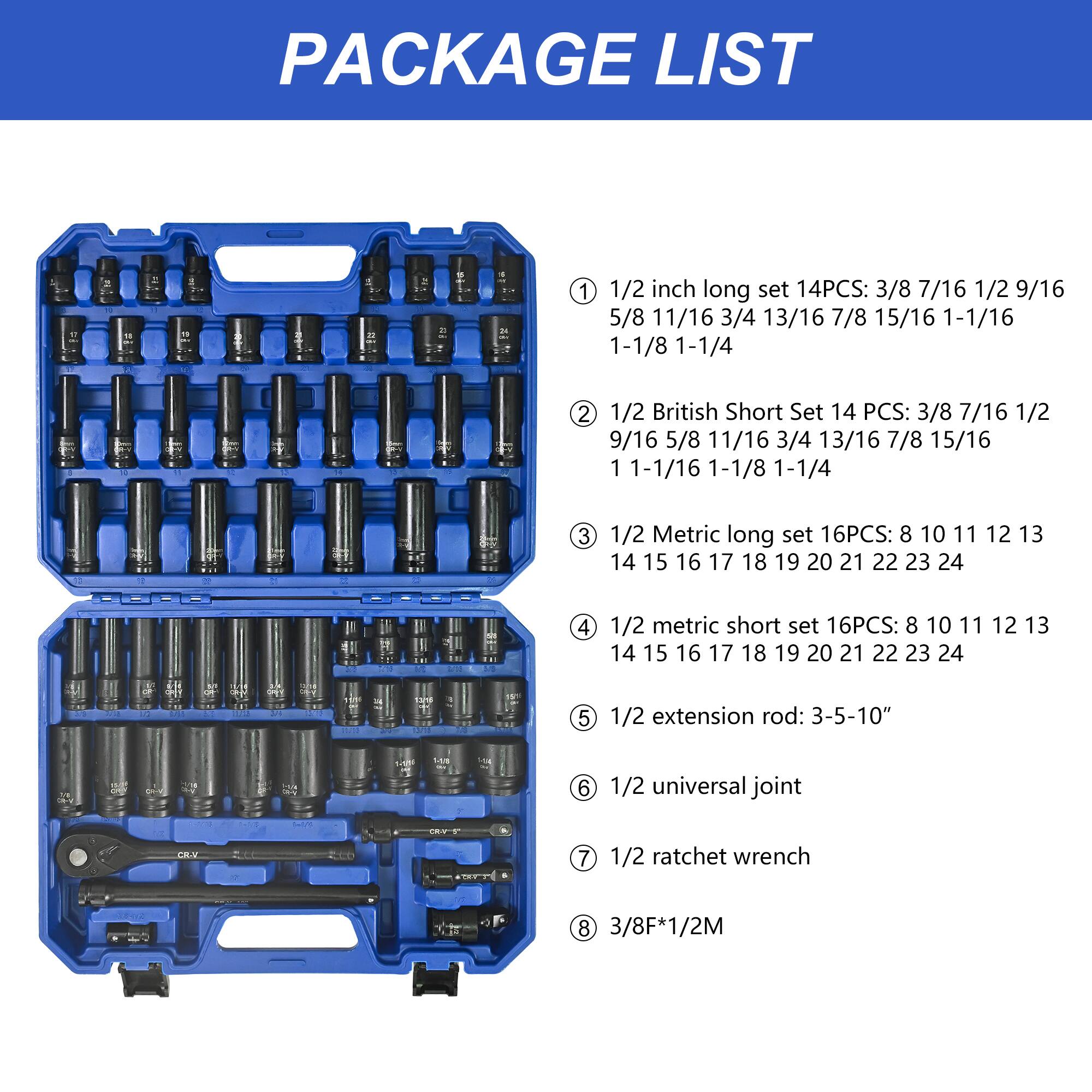 PACKAGE LIST

1. 1/2 inch long set 14PCS: 3/8 7/16 1/2 9/16 5/8 11/16 3/4 13/16 7/8 15/16 1-1/16 1-1/8 1-1/4

2. 1/2 British Short Set 14 PCS: 3/8 7/16 1/2 9/16 5/8 11/16 3/4 13/16 7/8 15/16 1-1/16 1-1/8 1-1/4

3. 1/2 Metric long set 16PCS: 8 10 11 12 13 14 15 16 17 18 19 20 21 22 23 24

4. 1/2 metric short set 16PCS: 8 10 11 12 1