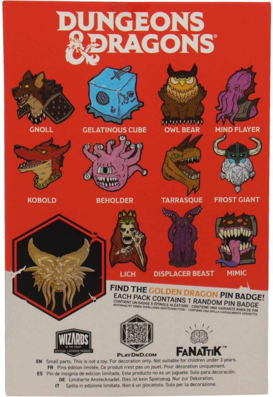 Dungeons & Dragons: Gnoll, Gelatinous Cube, Owl Bear, Mind Flayer, Kobold, Beholder, Tarrasque, Frost Giant, Lich, Displacer Beast, Mimic

Find the Golden Dragon Pin Badge! Each pack contains 1 random pin badge.

Contains 1 random badge
Beitnaltet einen zufälligen
Contiene una variante rara de pin
Spilla in edizione limitata

Wizards of the Coast Official Licensed Product
Fanatik

PlayDnD.com

Small parts. This is not a toy. For decoration only. Not suitable for children under 3 years.
Pins édition limitée. Ce produit n'est pas un jouet. Pour décoration uniquement.
Pin de insignia de edición limitada. Este producto no es un juguete. Solo para decoración.
Limitierte Anstecknadel. Dies ist kein Spielzeug. Nur zur Dekoration.
Spilla in edizione limitata. Non è un giocattolo. Solo per la decorazione.