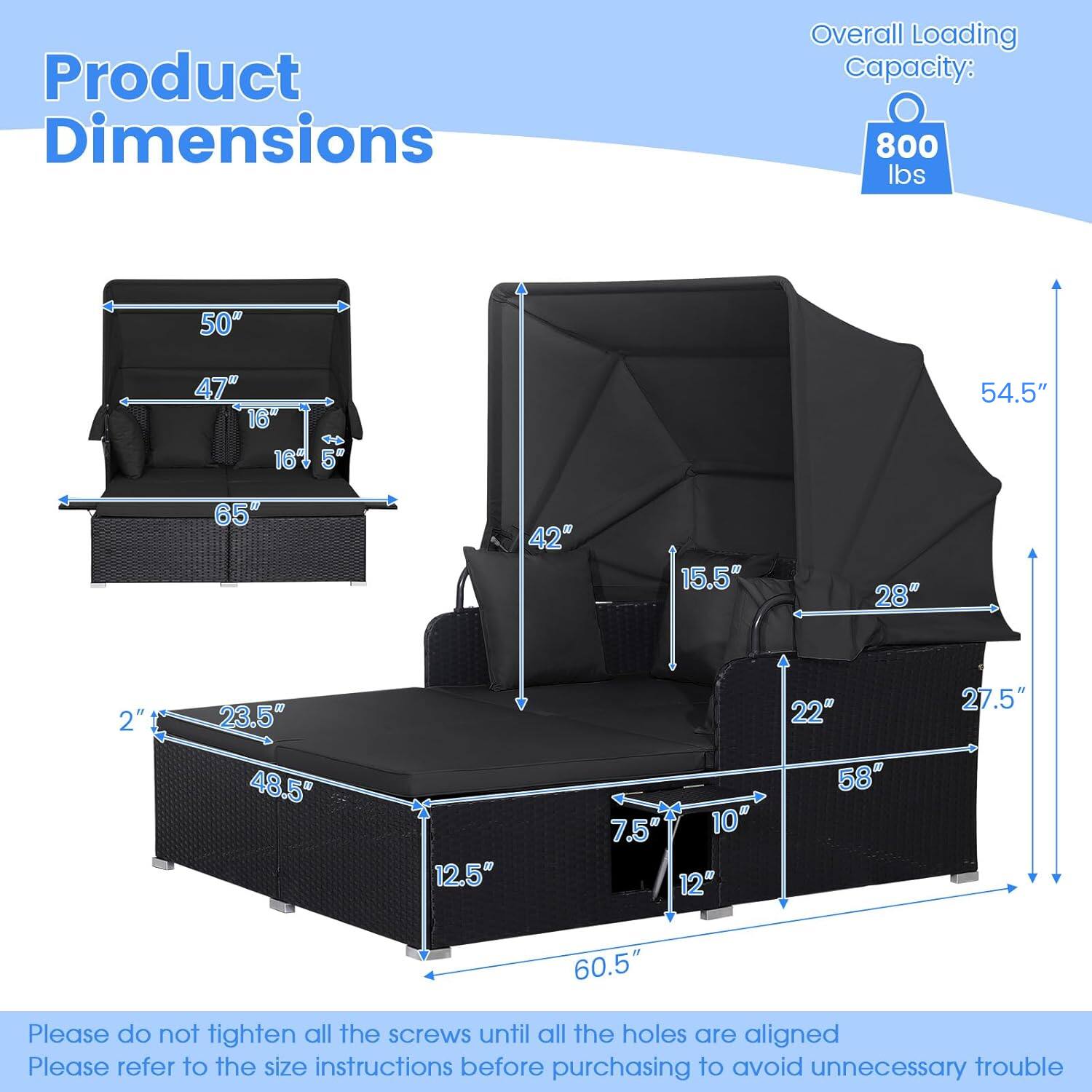 Product Dimensions  
Overall Loading Capacity: 800 lbs  

50"  
47"  
16"  
16"  
5"  
54.5"  
65"  
42"  
15.5"  
28"  
2"  
23.5"  
48.5"  
12.5"  
7.5"  
10"  
12"  
22"  
58"  
27.5"  
60.5"  

Please do not tighten all the screws until all the holes are aligned.  
Please refer to the size instructions before purchasing to avoid unnecessary trouble.