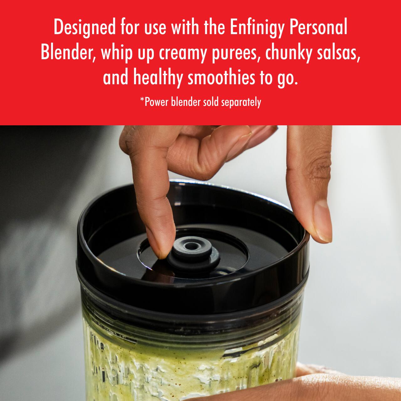 Designed for use with the Enfinigy Personal Blender, whip up creamy purees, chunky salsas, and healthy smoothies to go.  
*Power blender sold separately