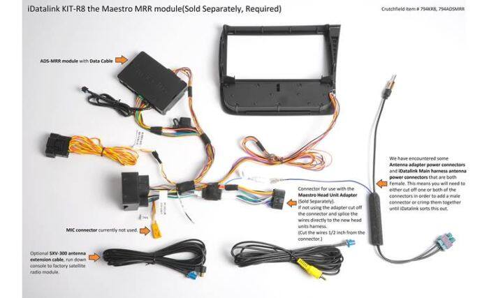 iDatalink KIT-R8 the Maestro MRR module (Sold Separately, Required)  
Crutchfield item # 794KRK, 794ADSMRR  

ADS-MRR module with Data Cable  
MIC connector currently not used  

Connector for use with the Maestro Head Unit Adapter (Sold Separately)  
if not using the adapter cut off the connector and splice the wires directly to the new head units harness. (Cut the wires 5 inch from the connector.)  

We have encountered some Antenna adapter power connectors and iDatalink Main harness antenna power connectors that are both Female. This means you will need to either cut off one or both of the connectors in order to add a male connector or crimp them together until iDatalink sorts this out.  

Optional SXV-300 antenna extension cable, run down console to factory radio module
