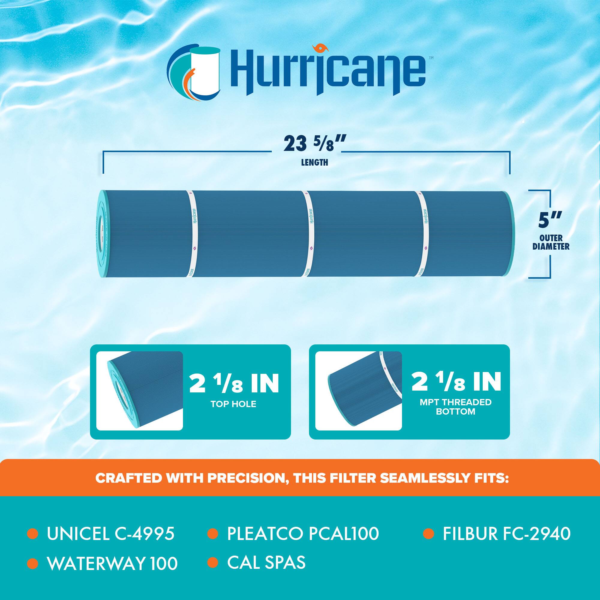 Hurricane  
23 5/8" LENGTH  
5" OUTER DIAMETER  
2 1/8 IN TOP HOLE  
2 1/8 IN MPT THREADED BOTTOM  

CRAFTED WITH PRECISION, THIS FILTER SEAMLESSLY FITS:  
- UNICEL C-4995  
- WATERWAY 100  
- PLEATCO PCAL100  
- CAL SPAS  
- FILBUR FC-2940