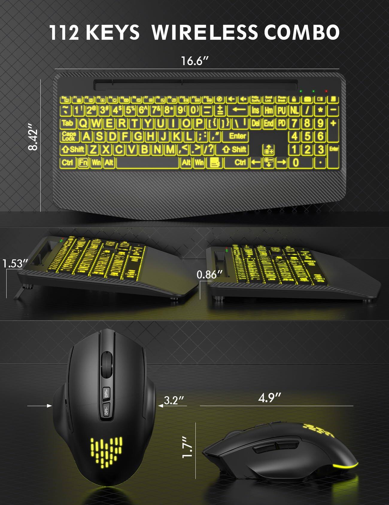 112 KEYS WIRELESS COMBO

16.6"
8.42"

F4 FC F7 O S 2 1 2 3 4 6 7 8 9 0 Tab Q W E R T Y U I O P [ Caps A S D F G H J K L Lock Shift Z X C V B N M /? Ctrl Fn Win Alt Alt Win

Scroll d- Lock Ins Hm PU NL Del End PD 7 Enter 4 Shift 1 Ctrl 0

/ 8 5 2
9 6 3
, - + Enter

1.53"
0.86"

DPI+ DPI-

3.2" 1.7"
4.9"