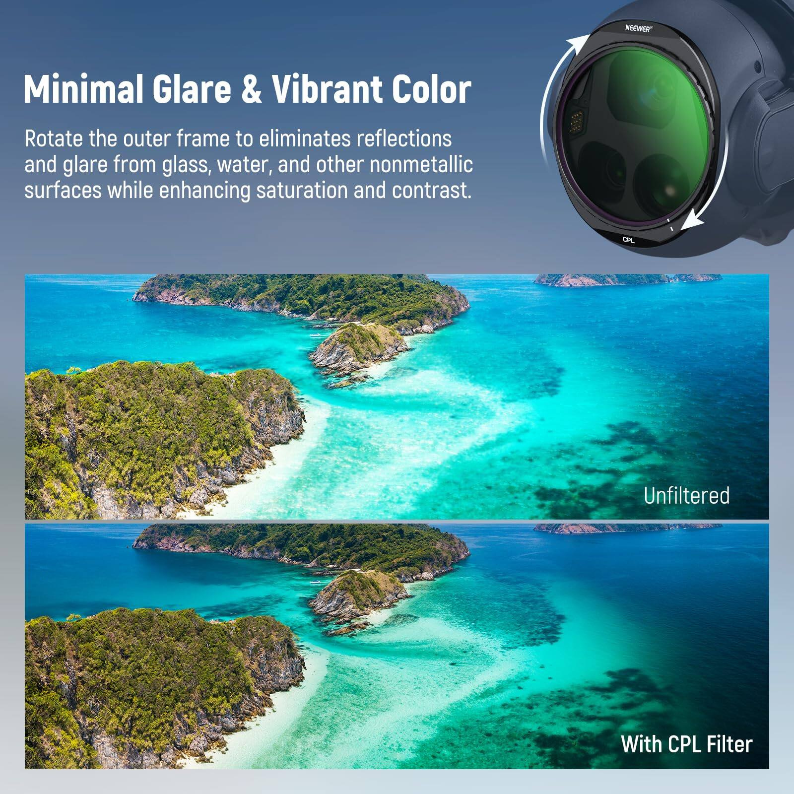 NEEWER Minimal Glare & Vibrant Color

Rotate the outer frame to eliminate reflections and glare from glass, water, and other nonmetallic surfaces while enhancing saturation and contrast.

Unfiltered

With CPL Filter
