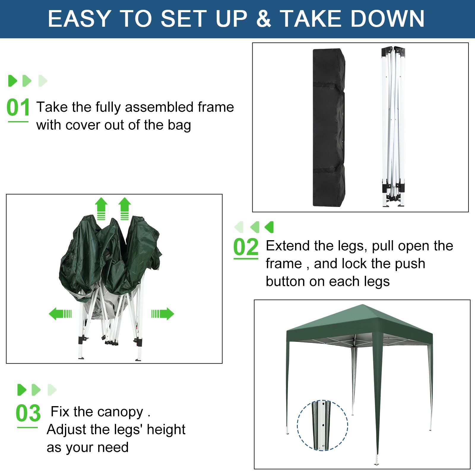 EASY TO SET UP & TAKE DOWN

01 Take the fully assembled frame with cover out of the bag

02 Extend the legs, pull open the frame, and lock the push button on each legs

03 Fix the canopy. Adjust the legs' height as your need