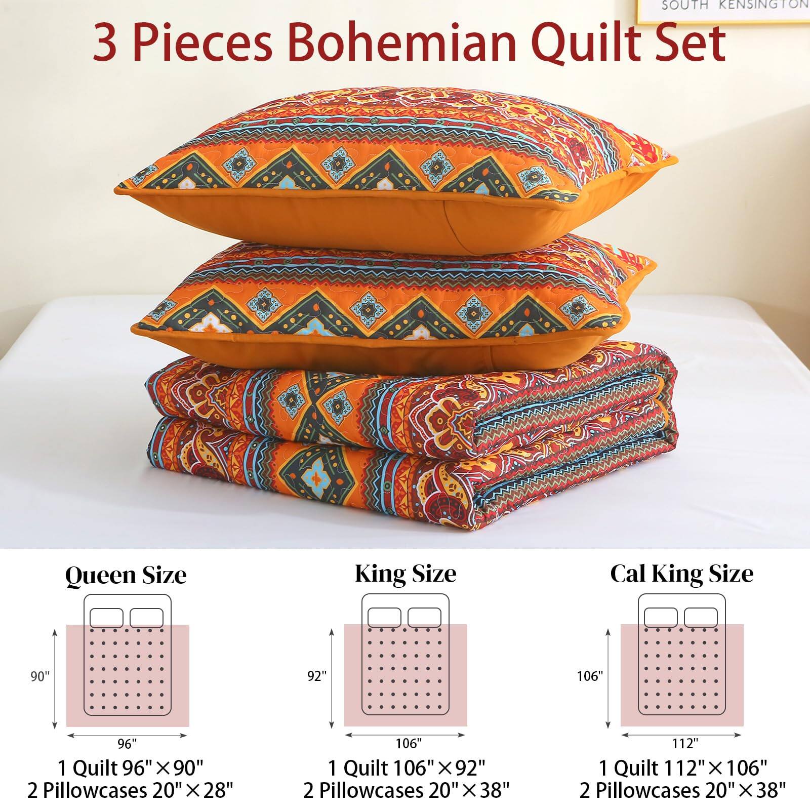 SOUTH KENSINGTON

3 Pieces Bohemian Quilt Set

Queen Size  
1 Quilt 96" x 90"  
2 Pillowcases 20" x 28"

King Size  
1 Quilt 106" x 92"  
2 Pillowcases 20" x 38"

Cal King Size  
1 Quilt 112" x 106"  
2 Pillowcases 20" x 38"