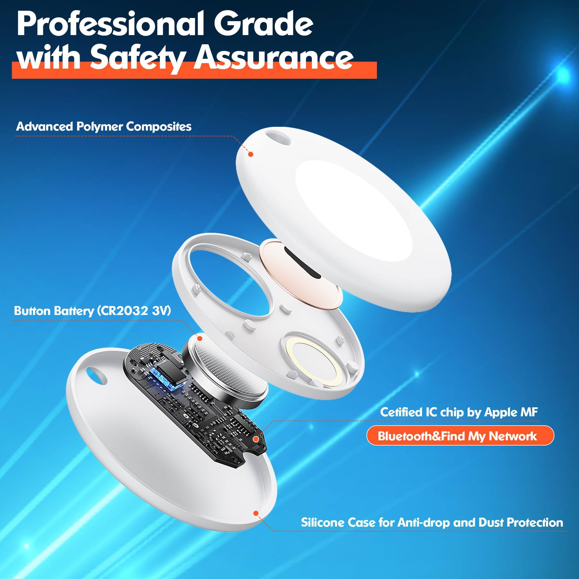 Professional Grade with Safety Assurance

- Advanced Polymer Composites
- Button Battery (CR2032 3V)
- Certified IC chip by Apple MF
- Bluetooth & Find My Network
- Silicone Case for Anti-drop and Dust Protection
