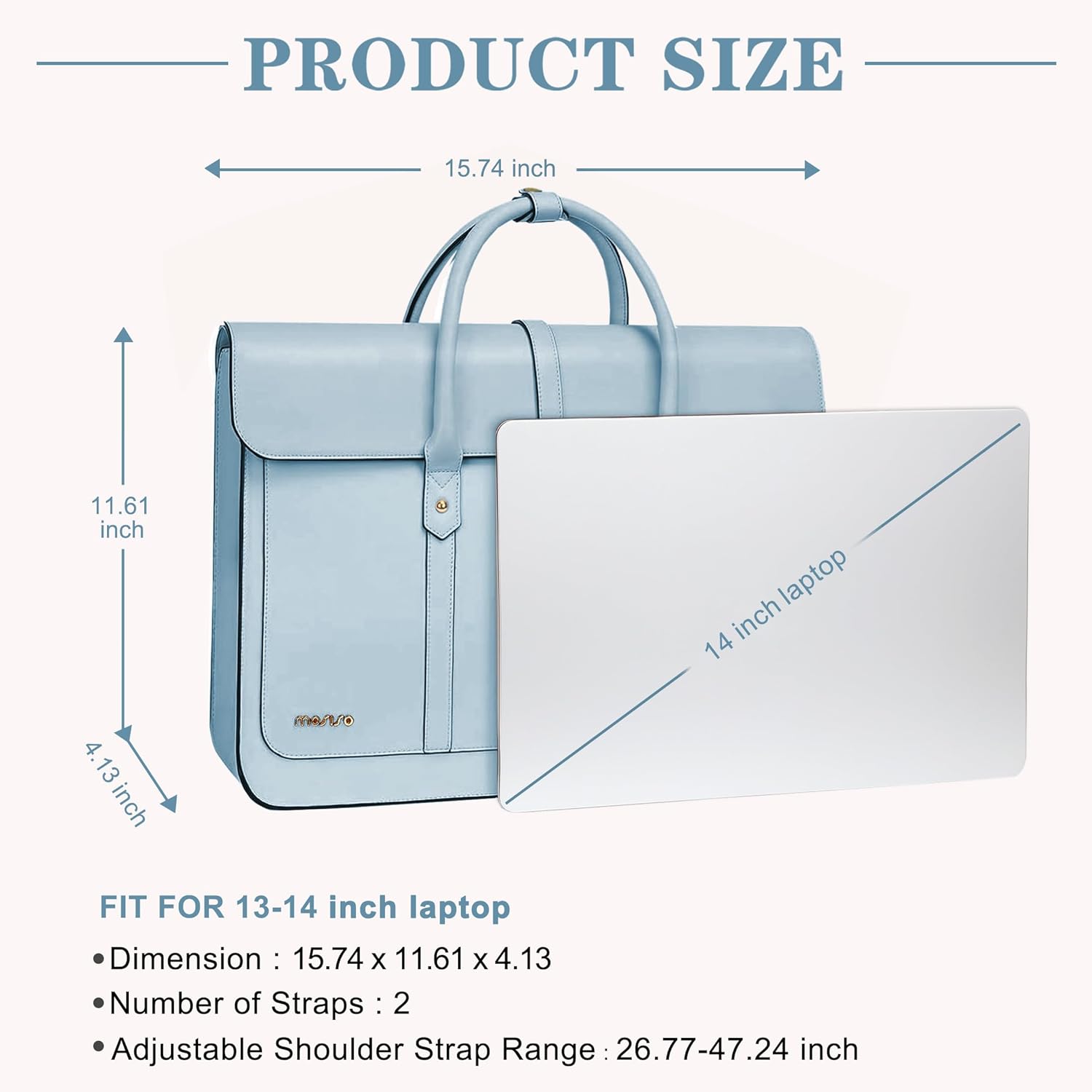 PRODUCT SIZE  
15.74 inch  
11.61 inch  
4.13 inch  

FIT FOR 13-14 inch laptop  
Dimension: 15.74 x 11.61 x 4.13  
Number of Straps: 2  
Adjustable Shoulder Strap Range: 26.77-47.24 inch