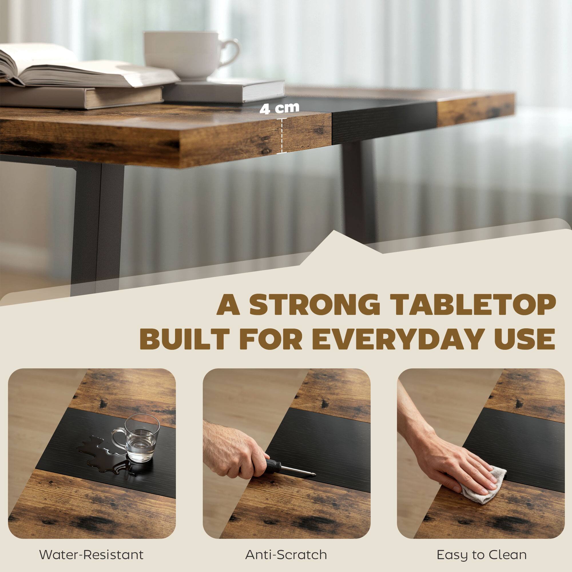 4 cm  
A STRONG TABLETOP BUILT FOR EVERYDAY USE  
Water-Resistant  
Anti-Scratch  
Easy to Clean