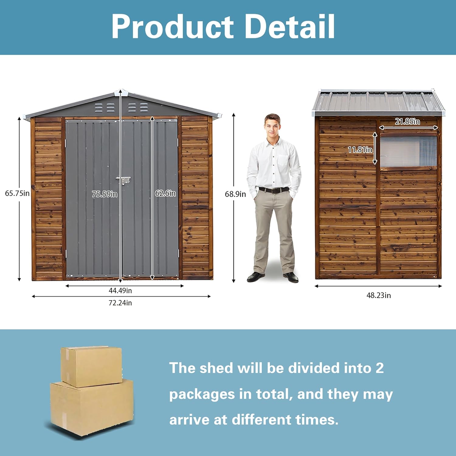 Product Detail

21.85in  
11.81in  
65.75in  
75.59in  
62.6in  
68.9in  
44.49in  
72.24in  
48.23in  

The shed will be divided into 2 packages in total, and they may arrive at different times.