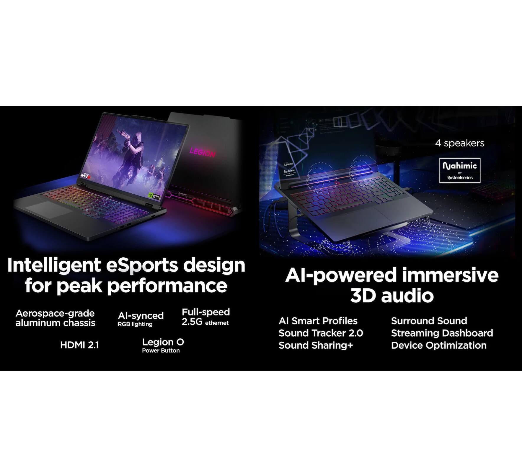 MY LEGION Lm -n  
4 speakers Nahimic  
Intelligent eSports design for peak performance  
AI-powered immersive 3D audio  
Aerospace-grade aluminum chassis  
AI-synced RGB lighting  
2.5G ethernet  
HDMI 2.1  
Legion O Sound  
Device Sharing+  
Optimization  
Power Button  
AI Smart Profiles  
Sound Tracker 2.0  
Surround Sound  
Streaming Dashboard  
Device Optimization