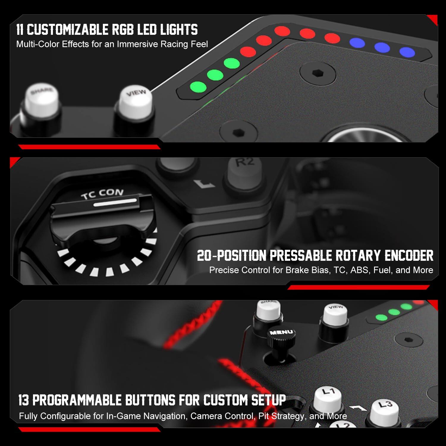 II CUSTOMIZABLE RGB LED LIGHTS  
Multi-Color Effects for an Immersive Racing Feel  

R2 TC CON  
20-POSITION PRESSABLE ROTARY ENCODER  
Precise Control for Brake Bias, TC, ABS, Fuel, and More  

L1 13 PROGRAMMABLE BUTTONS FOR CUSTOM SETUP  
Fully Configurable for In-Game Navigation, Camera Control, Pit Strategy, and More  

L3