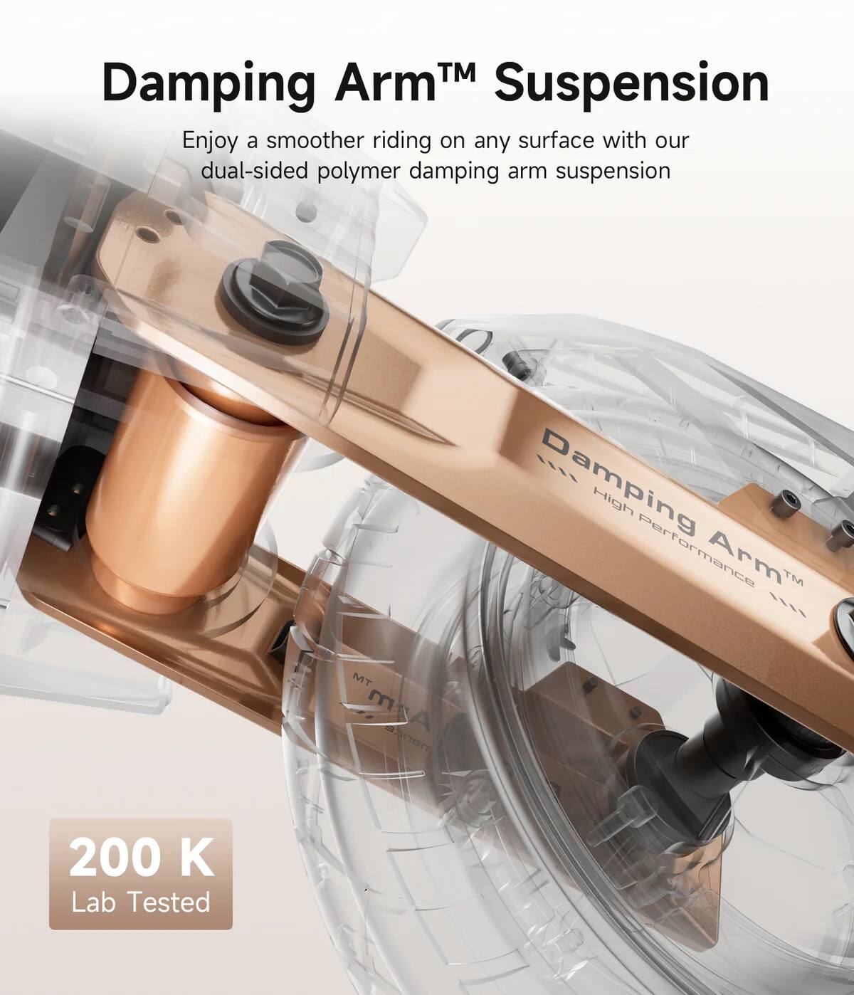 Damping Arm™ Suspension

Enjoy a smoother riding on any surface with our dual-sided polymer damping arm suspension

200 K Lab Tested