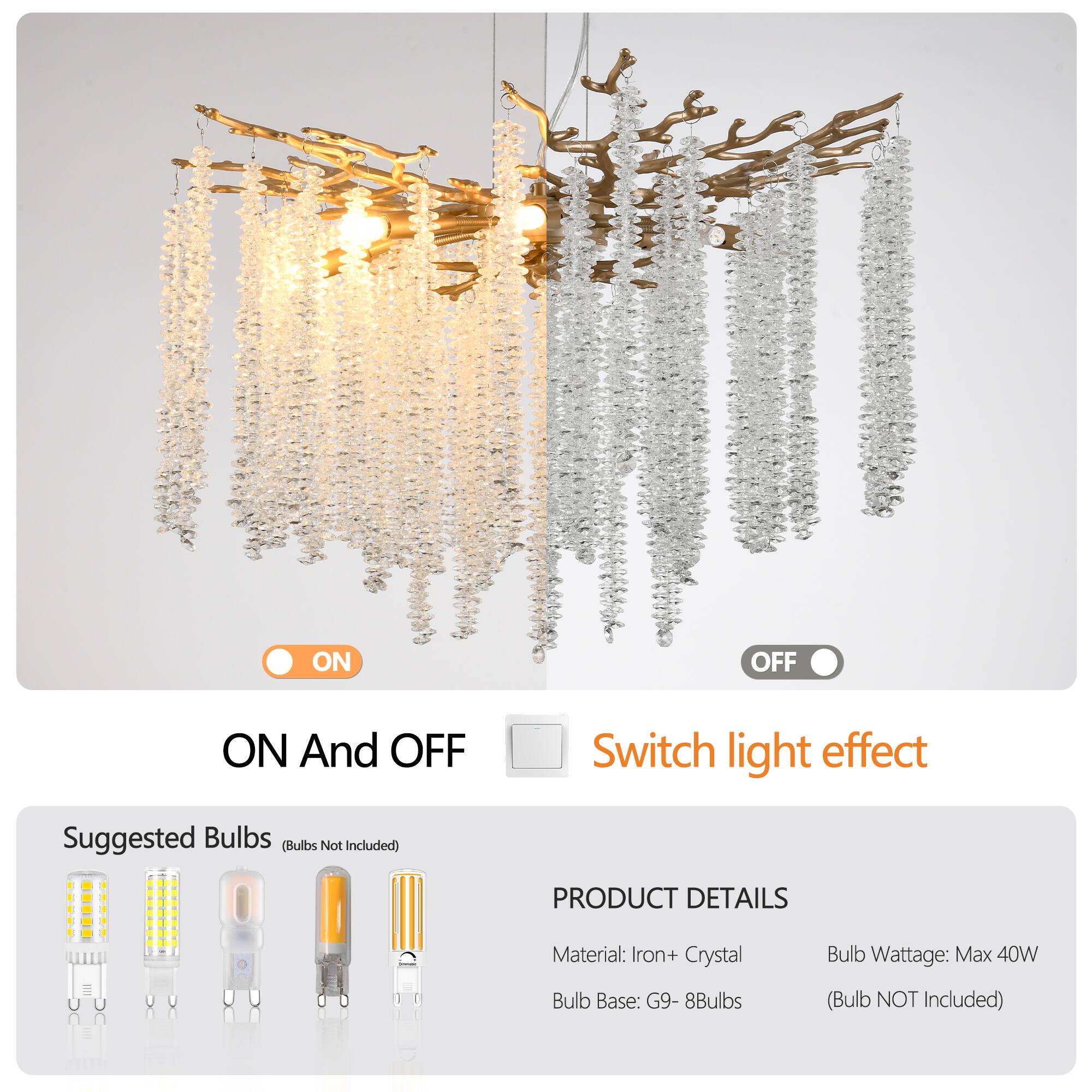 ON And OFF  
Switch light effect  

Suggested Bulbs (Bulbs Not Included)  

PRODUCT DETAILS  
Material: Iron + Crystal  
Bulb Base: G9 - 8Bulbs  
Bulb Wattage: Max 40W  
(Bulb NOT Included)
