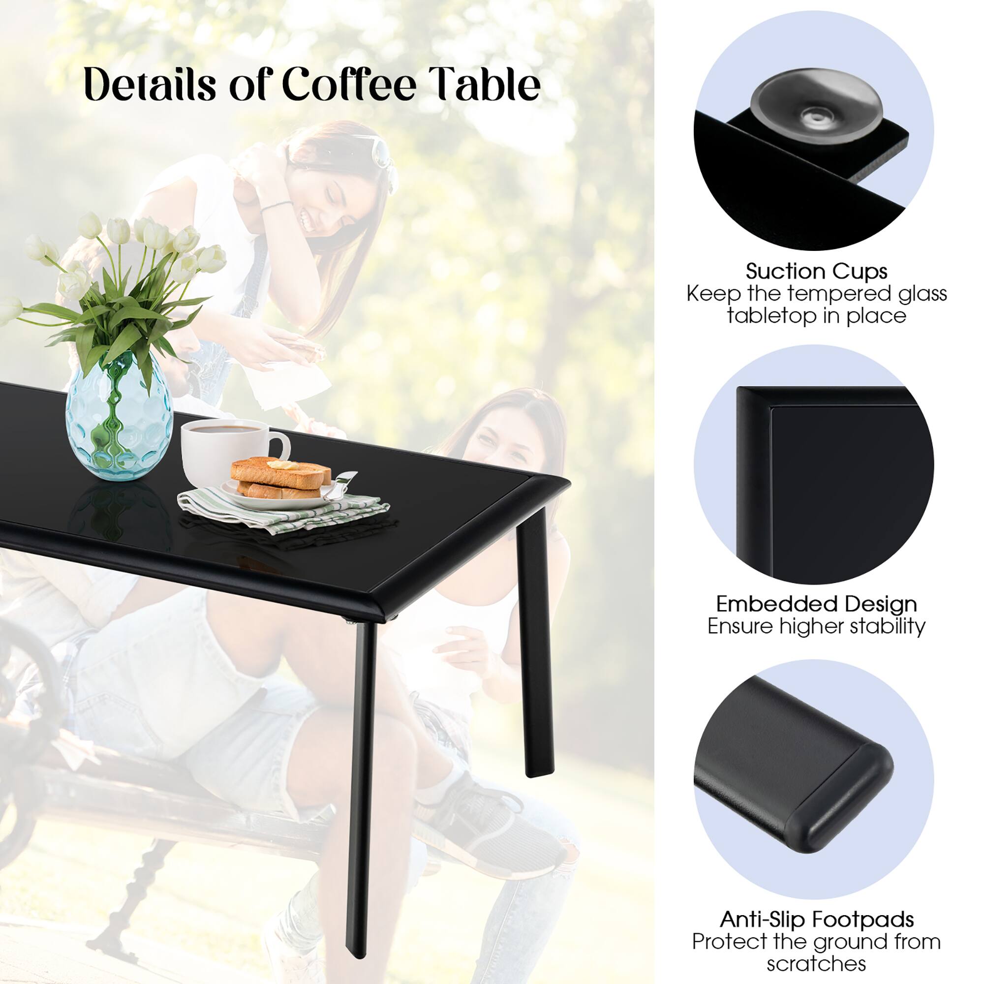 Details of Coffee Table

Suction Cups
Keep the tempered glass tabletop in place

Embedded Design
Ensure higher stability

Anti-Slip Footpads
Protect the ground from scratches