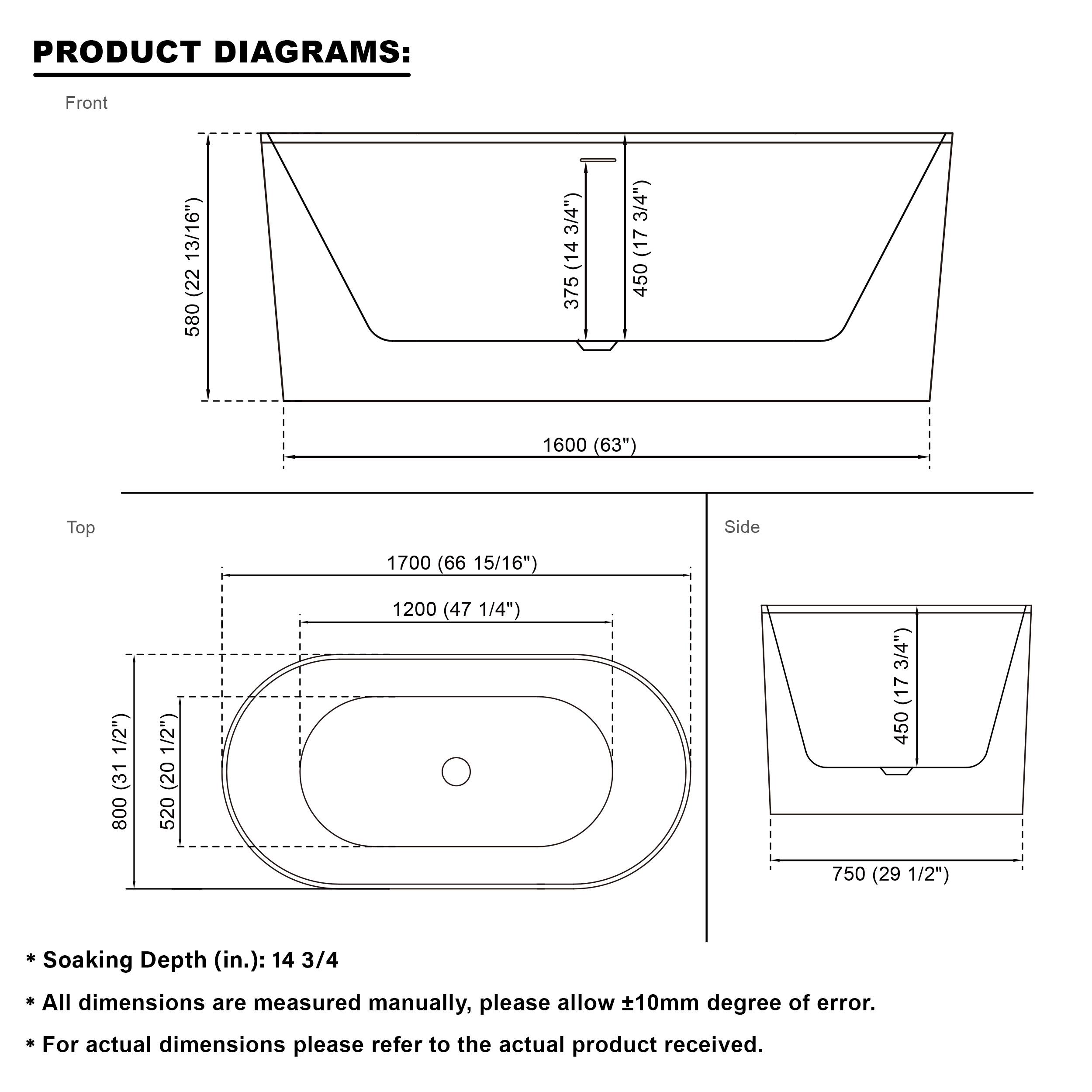 PRODUCT DIAGRAMS:  
Front: 580 (22 13/16") x 1600 (63")  
Top: 1700 (66 15/16") x 1200 (47 1/4")  
Side: 800 (31 1/2") x 520 (20 1/2") x 750 (29 1/2")  
Soaking Depth (in.): 14 3/4  

All dimensions are measured manually, please allow ±10mm degree of error.  
For actual dimensions please refer to the actual product received.