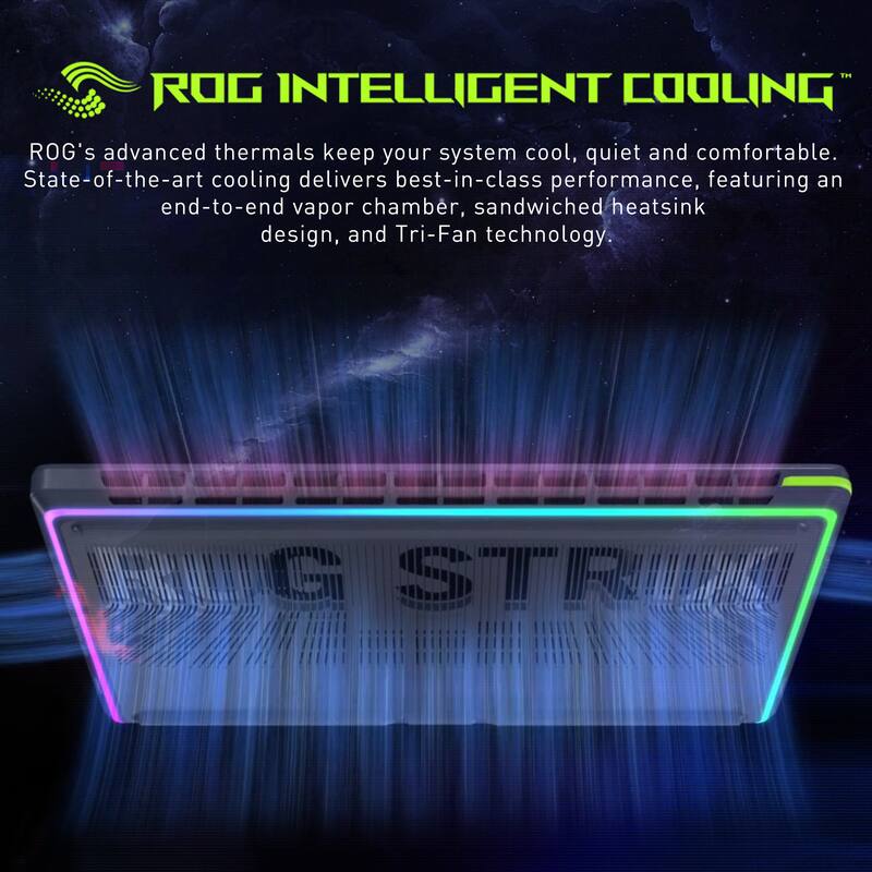ROG INTELLIGENT COOLING™

ROG's advanced thermals keep your system cool, quiet and comfortable. State-of-the-art cooling delivers best-in-class performance, featuring an end-to-end vapor chamber, sandwiched heatsink design, and Tri-Fan technology.