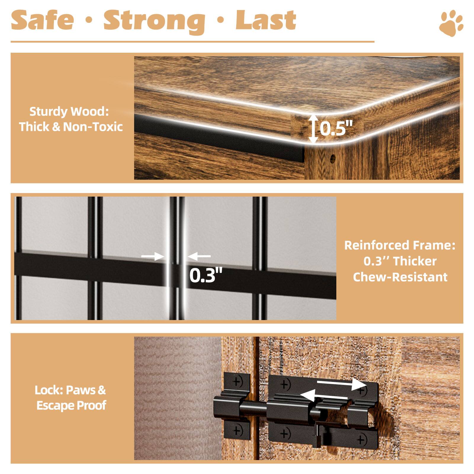 Safe • Strong • Last

Sturdy Wood: Thick & Non-Toxic

Reinforced Frame: 0.3" Thicker Chew-Resistant

Lock: Paws & Escape Proof