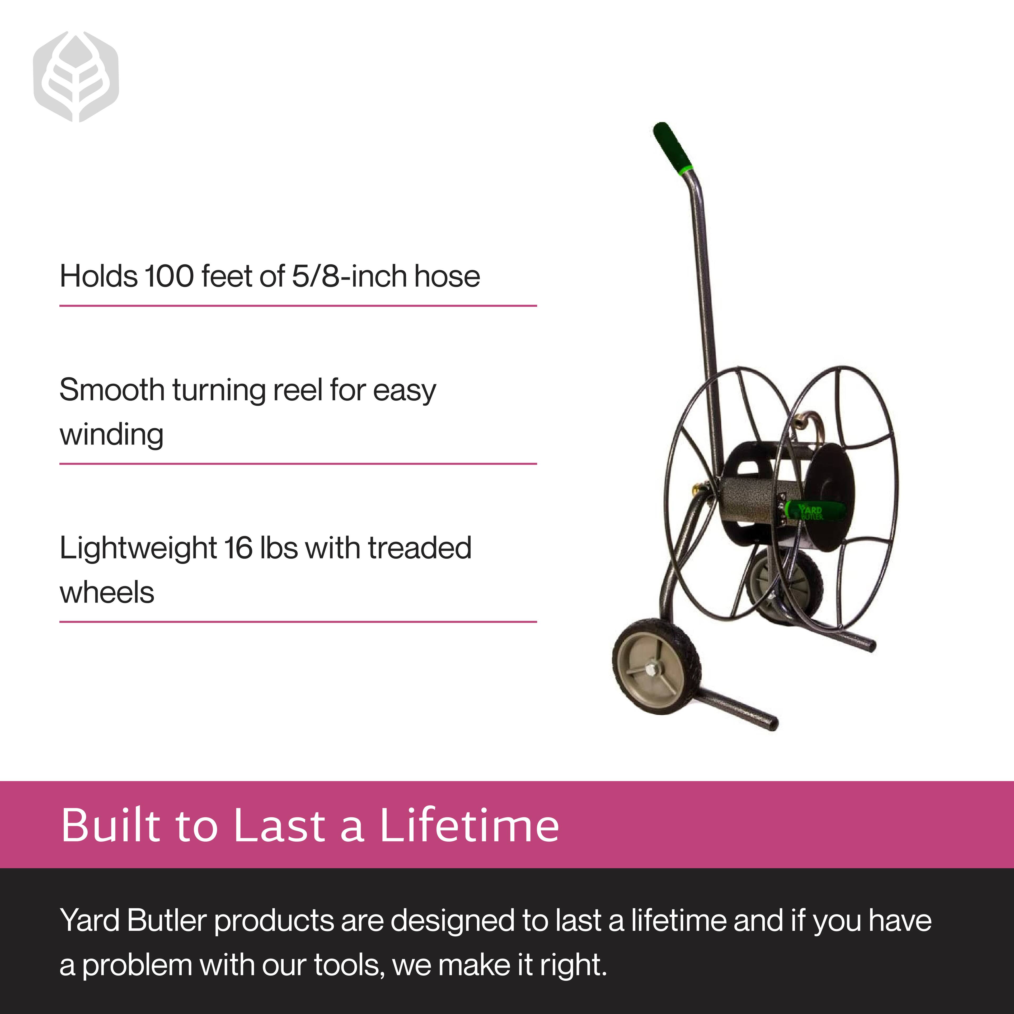 - Holds 100 feet of 5/8-inch hose
- Smooth turning reel for easy winding
- Lightweight 16 lbs with treaded wheels

Built to Last a Lifetime

Yard Butler products are designed to last a lifetime and if you have a problem with our tools, we make it right.