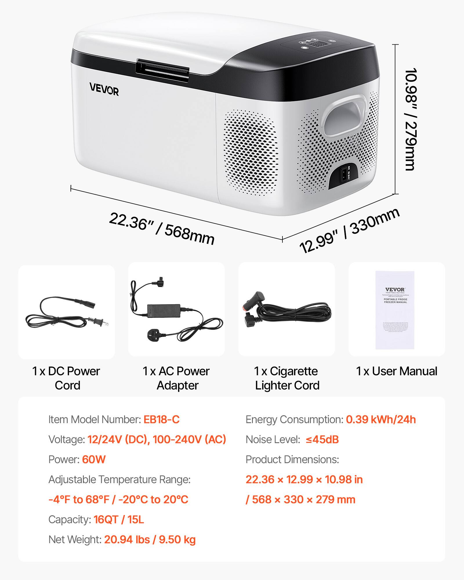 VEVOR 22.36" / 568mm 10.98" / 279mm 12.99" / 330mm

VEVOR:
- 1x DC Power Cord
- 1x AC Power Adapter
- 1x Cigarette Lighter Cord
- 1x User Manual

Item Model Number: EB18-C
Voltage: 12/24V (DC), 100-240V (AC)
Power: 60W
Energy Consumption: 0.39 kWh/24h
Noise Level: ≤45dB
Product Dimensions: 22.36 x 12.99 x 10.98 in / 568 x 330 x 279 mm
Adjustable Temperature Range: -4°F to 68°F / -20°C to 20°C
Capacity: 16QT / 15L
Net Weight: 20.94 lbs / 9.50 kg