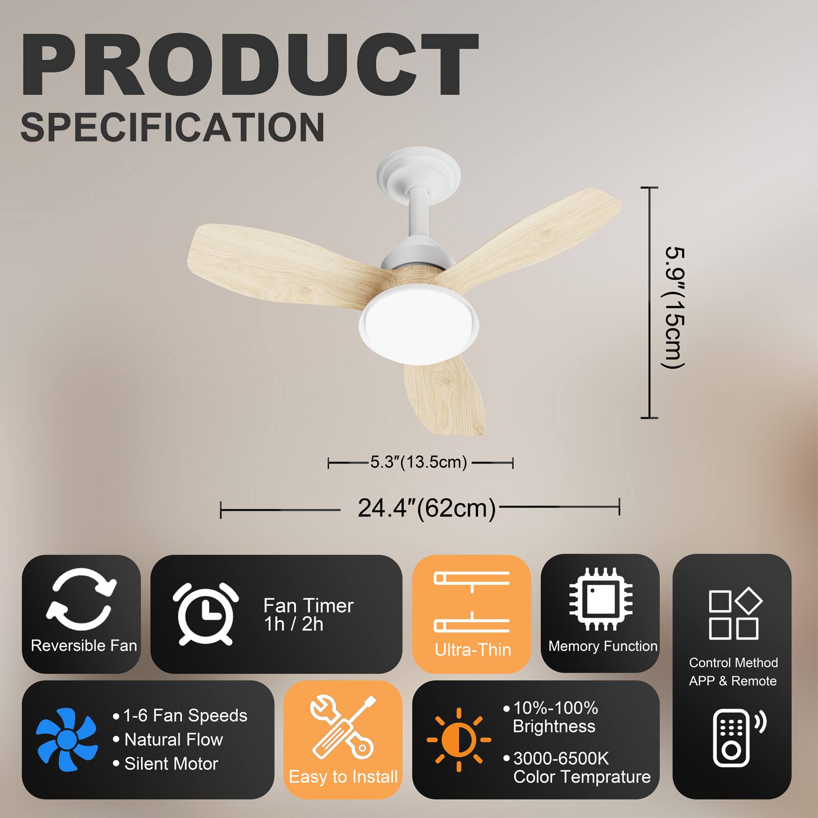 PRODUCT SPECIFICATION

- 5.9" (15cm)
- 5.3" (13.5cm)
- 24.4" (62cm)

Features:
- Reversible Fan
- Fan Timer: 1h / 2h
- Ultra-Thin
- Memory Function
- Control Method: APP & Remote
- 1-6 Fan Speeds
- Natural Flow
- Silent Motor
- Easy to Install
- 10%-100% Brightness
- 3000-6500K Color Temperature