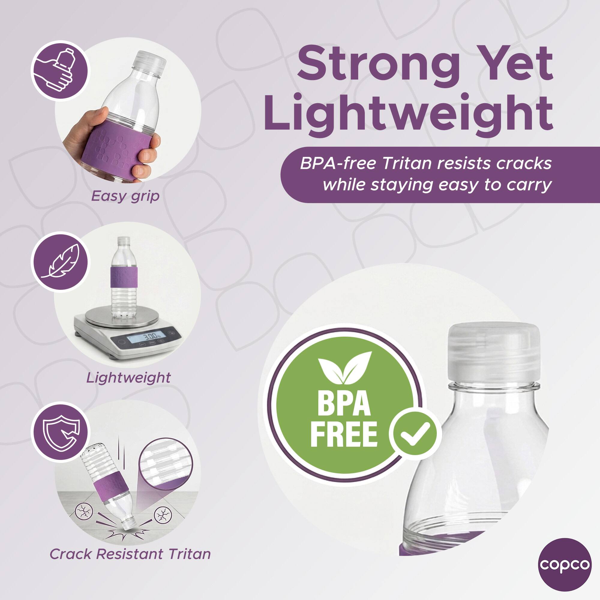 Easy grip  
Strong Yet Lightweight  
BPA-free Tritan resists cracks while staying easy to carry  
Lightweight  
Crack Resistant Tritan  
BPA FREE  
copco