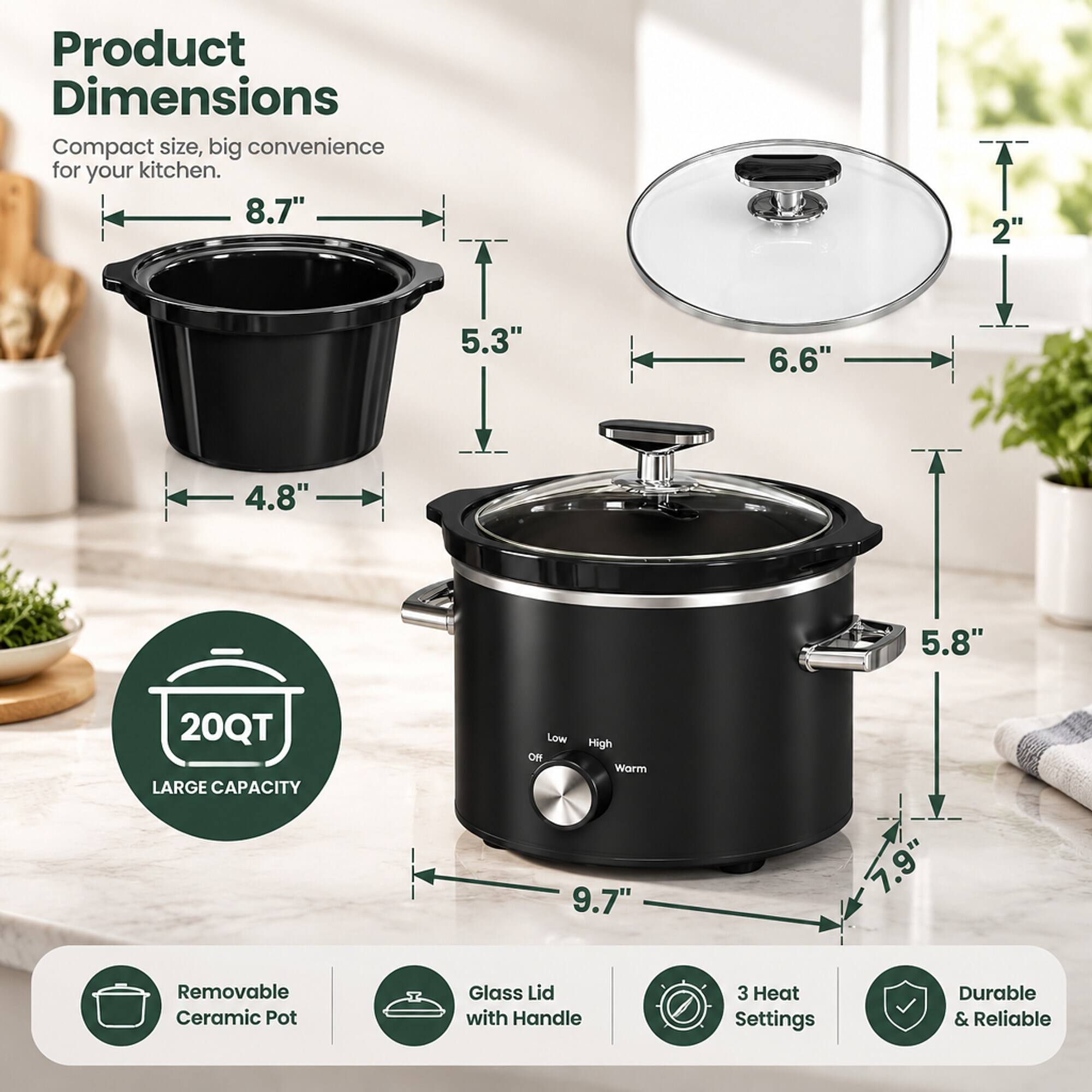 Product Dimensions  
Compact size, big convenience for your kitchen.  
8.7"  
5.3"  
4.8"  
6.6"  
2"  
5.8"  
9.7"  
7.9"  

20QT LARGE CAPACITY  
Low High Off Warm  

Removable Ceramic Pot  
Glass Lid with Handle  
3 Heat Settings  
Durable & Reliable