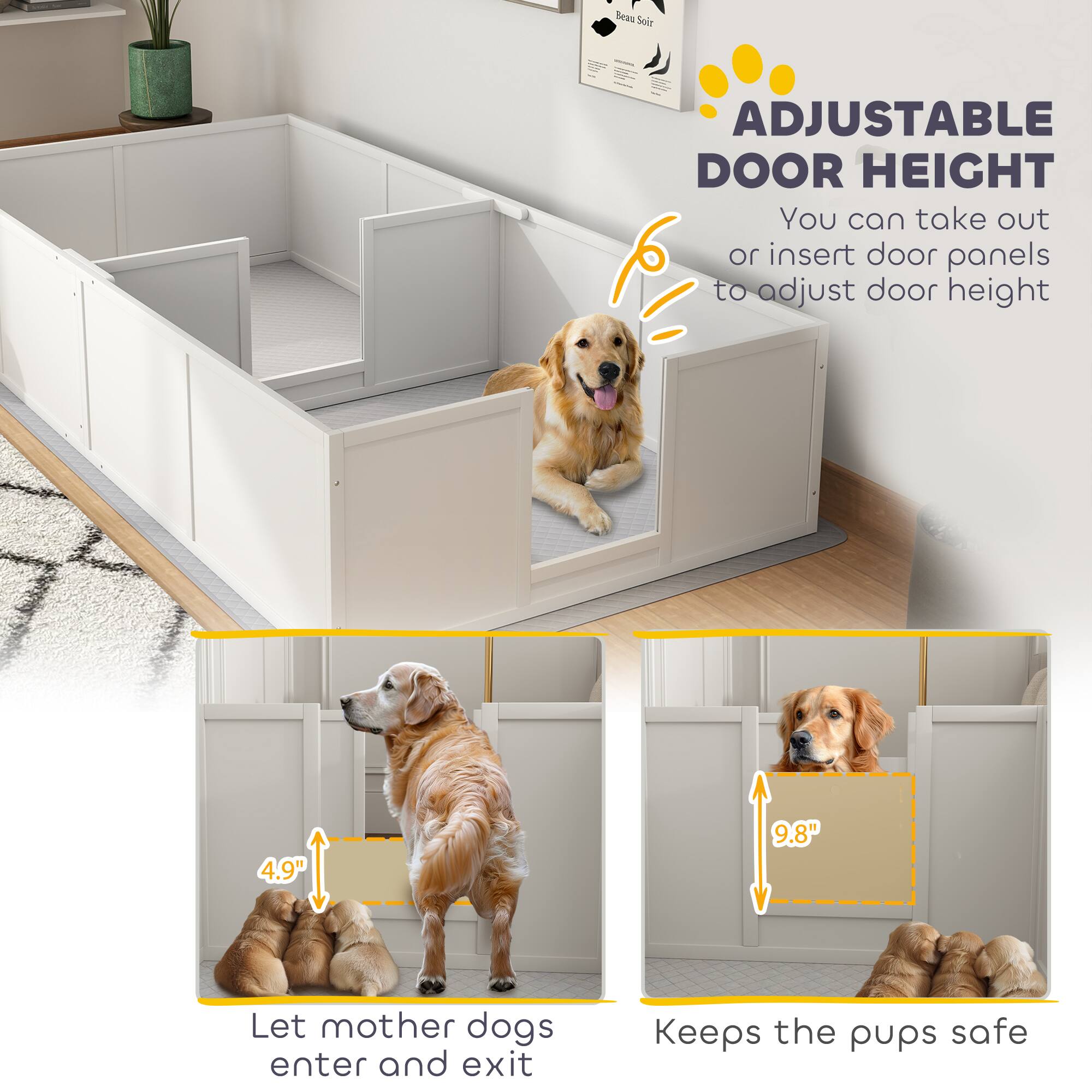 **ADJUSTABLE DOOR HEIGHT**

You can take out or insert door panels to adjust door height

- Let mother dogs enter and exit
- Keeps the pups safe

4.9"  
9.8"