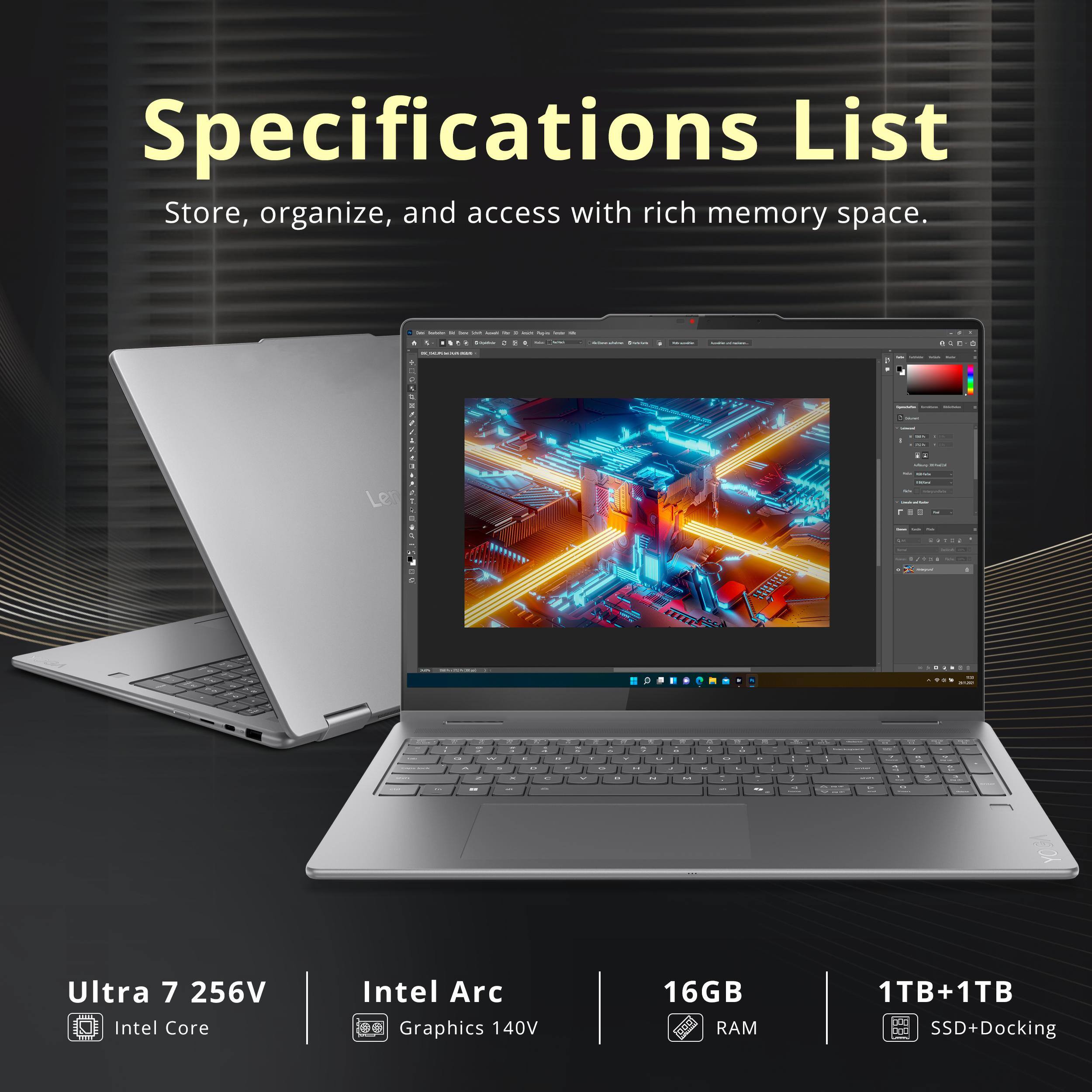 Specifications List  
Store, organize, and access with rich memory space.  

- Ultra 7 256V  
- Intel Core  
- Intel Arc Graphics 140V  
- 16GB RAM  
- 1TB+1TB SSD+Docking
