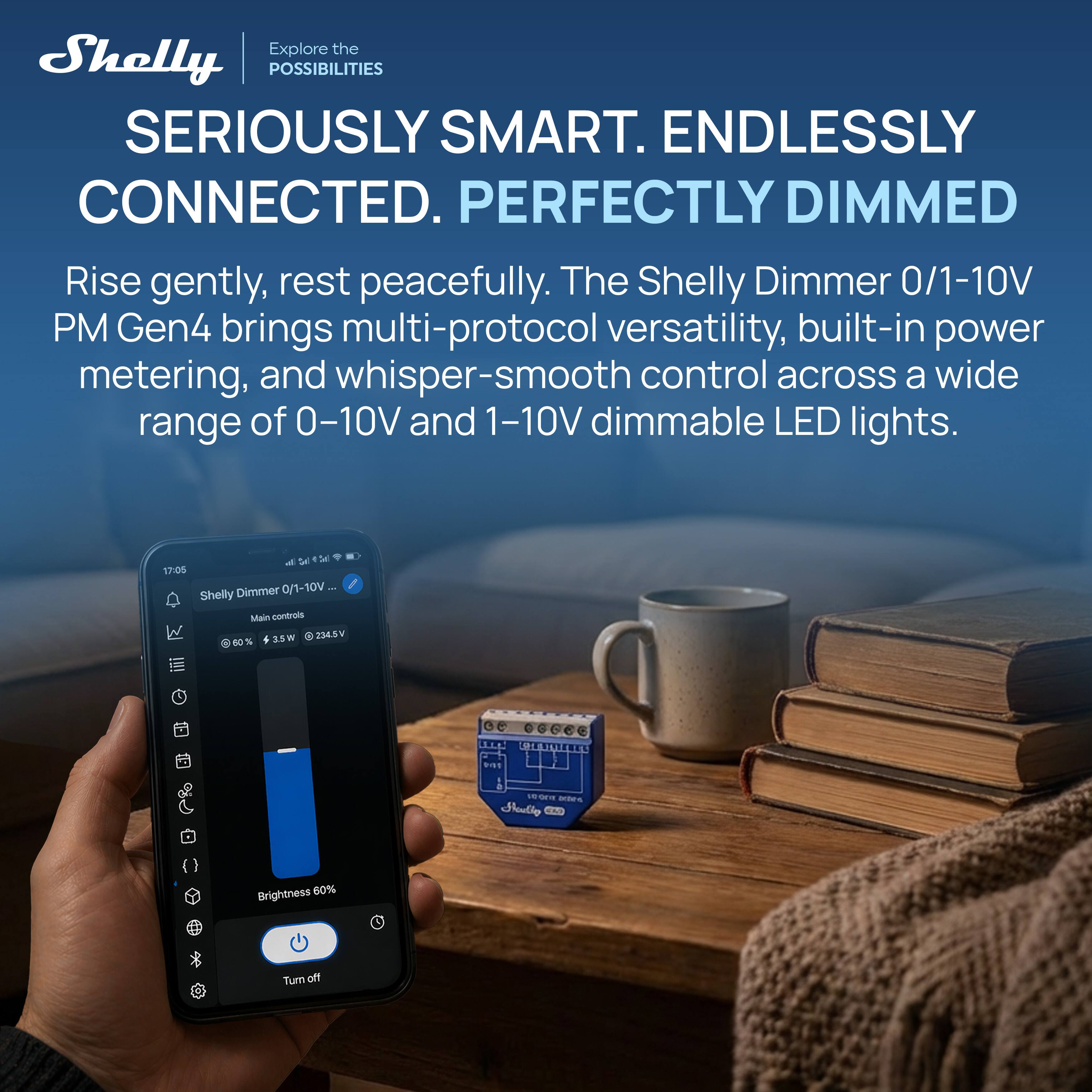 Explore the Shelly POSSIBILITIES SERIOUSLY SMART. ENDLESSLY CONNECTED. PERFECTLY DIMMED. Rise gently, rest peacefully. The Shelly Dimmer 0/1-10V PM Gen4 brings multi-protocol versatility, built-in power metering, and whisper-smooth control across a wide range of 0-10V and 1-10V dimmable LED lights.

17:05 Shelly Dimmer 0/1-10V Main controls 3.5W 234.5V %
Brightness 60%
Turn off