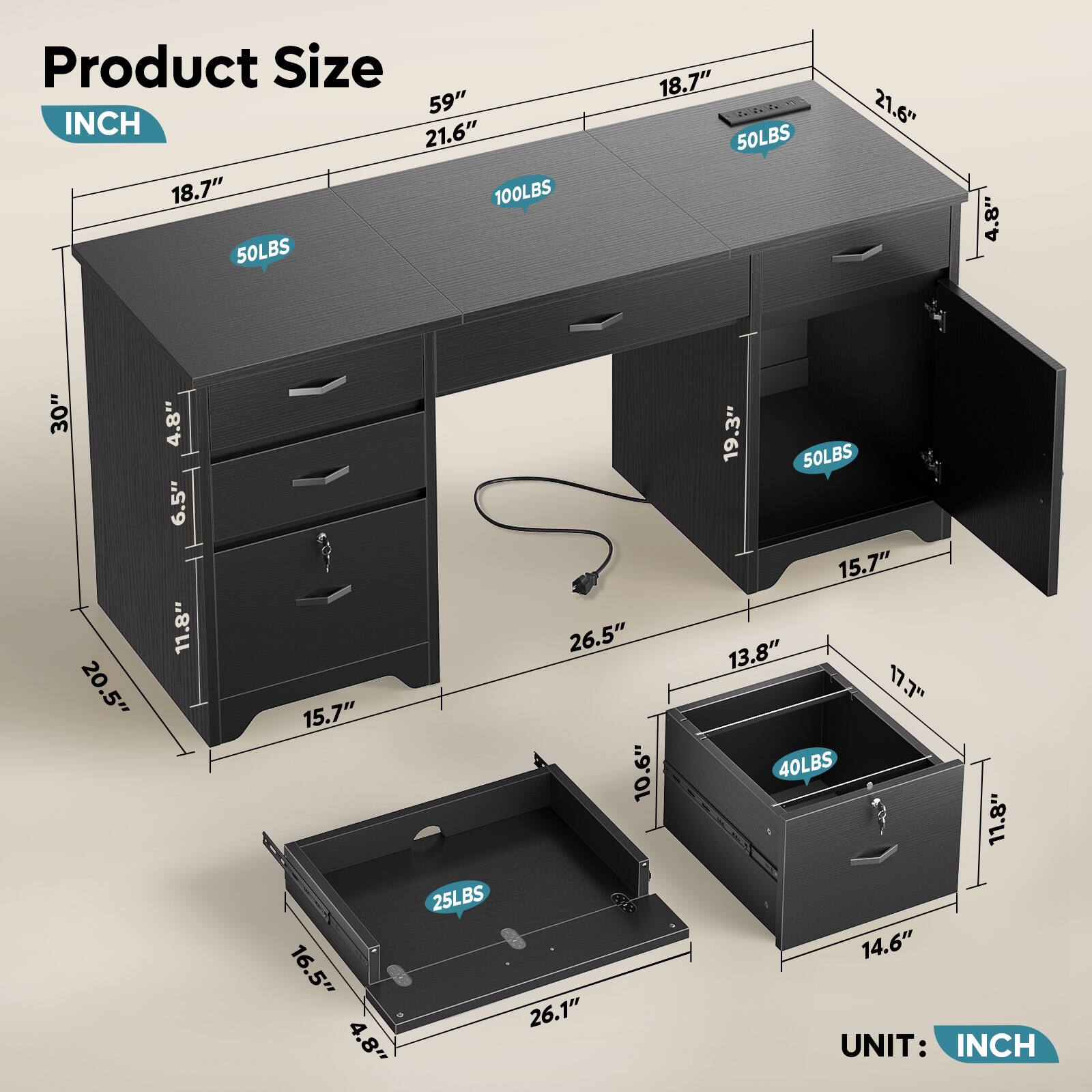 Product Size  
INCH  

- 59"  
- 21.6"  
- 18.7"  
- 100LBS  
- 50LBS  
- 18.7"  
- 50LBS  
- 21.6"  
- 4.8"  
- 30"  
- 20.5"  
- 4.8"  
- 6.5"  
- 11.8"  
- 15.7"  
- 16.5"  
- 4.8"  
- 25LBS  
- 26.5"  
- 10.6"  
- 26.1"  
- 19.3"  
- 50LBS  
- 15.7"  
- 13.8"  
- 17.7"  
- 40LBS  
- 11.8"  
- 14.6"  

UNIT: INCH