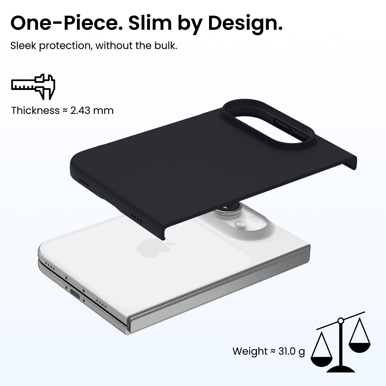 One-Piece. Slim by Design.  
Sleek protection, without the bulk.  

Thickness ≈ 2.43 mm  
Weight ≈ 31.0 g