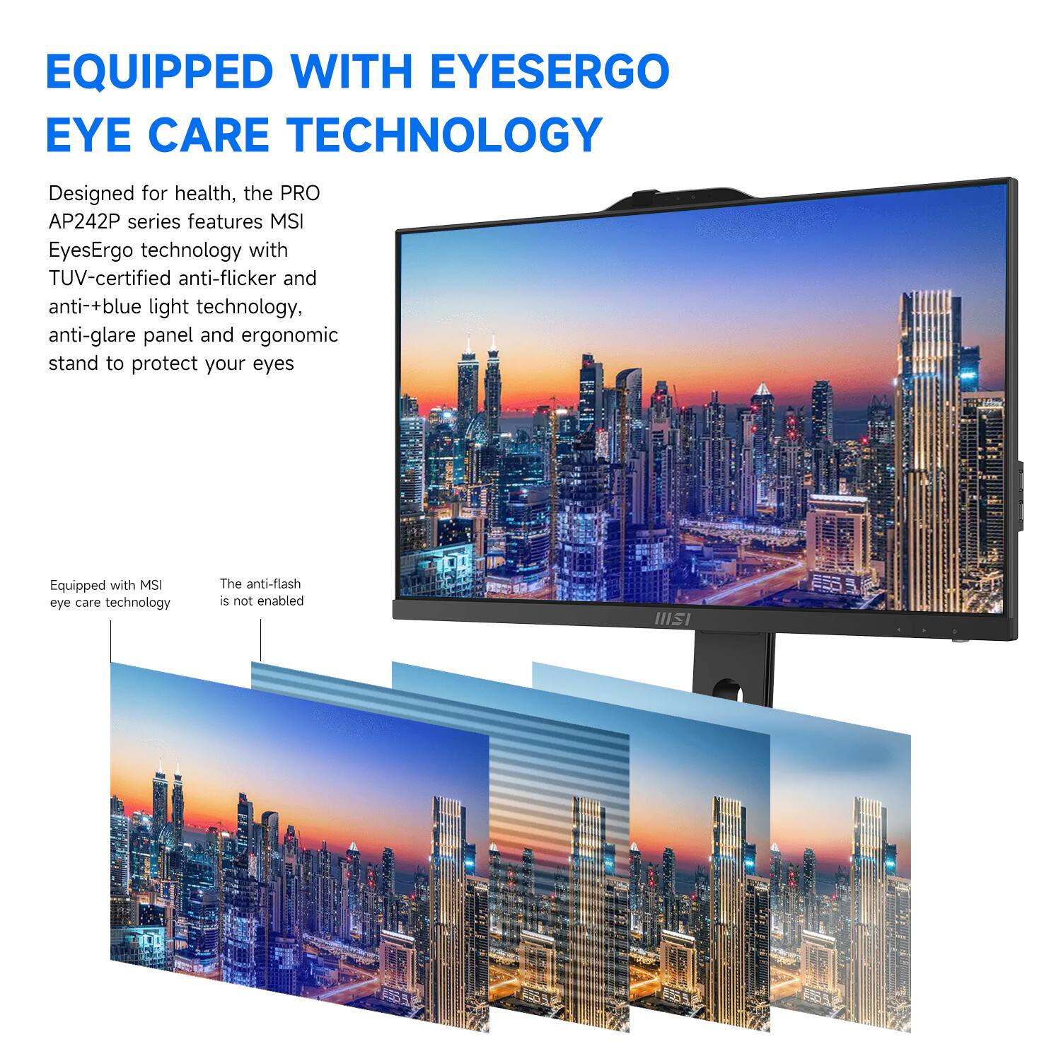 EQUIPPED WITH EYESERGO EYE CARE TECHNOLOGY

Designed for health, the PRO AP242P series features MSI EyesErgo technology with TUV-certified anti-flicker and anti-blue light technology, anti-glare panel and ergonomic stand to protect your eyes.

Equipped with MSI eye care technology

The anti-flash is not enabled