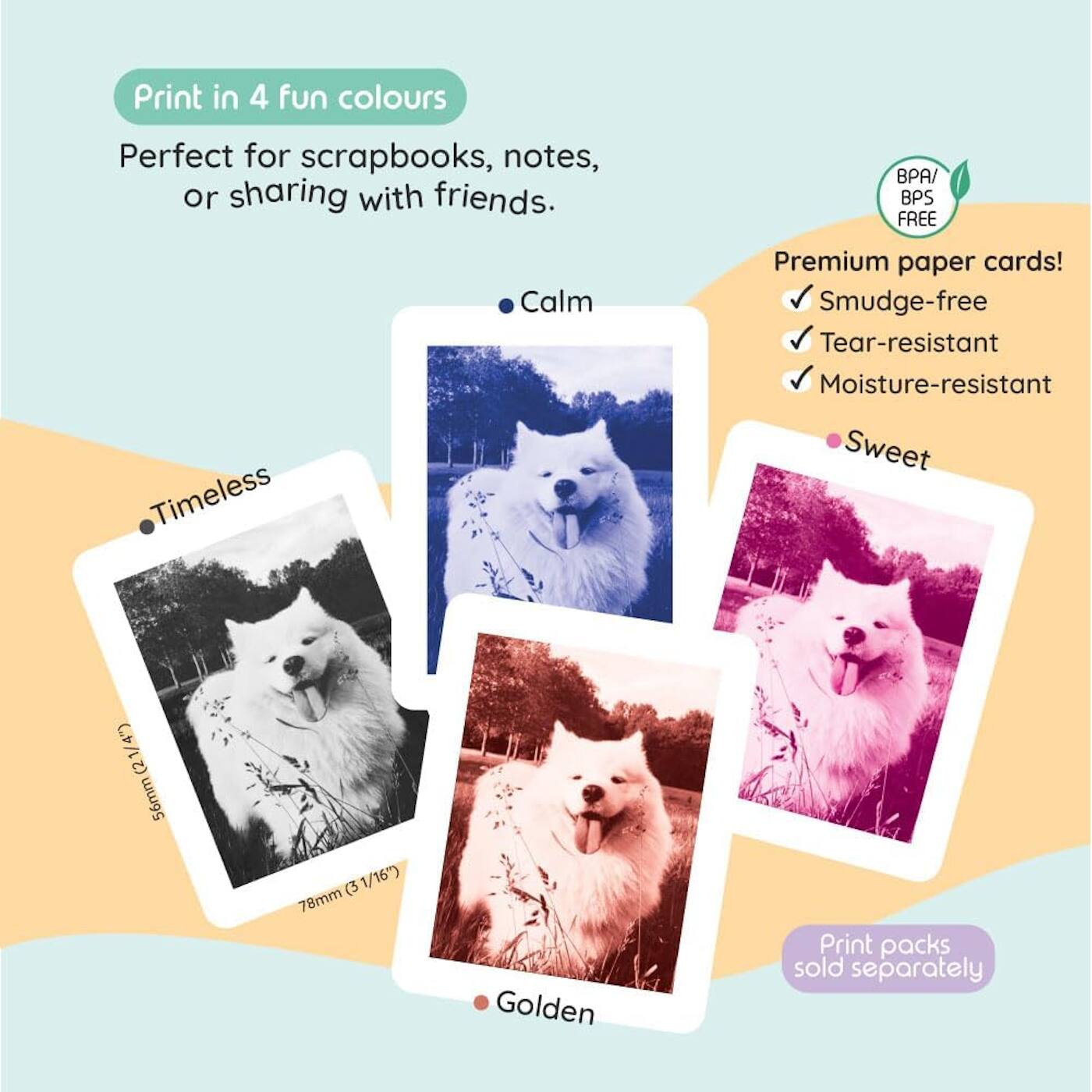 Print in 4 fun colours  
Perfect for scrapbooks, notes, or sharing with friends.  

- Timeless  
- Calm  
- Sweet  
- Golden  

Premium paper cards!  
- Smudge-free  
- Tear-resistant  
- Moisture-resistant  

BPA/BPS FREE  

Print packs sold separately  

56mm (2 1/4")  
78mm (3 1/16")