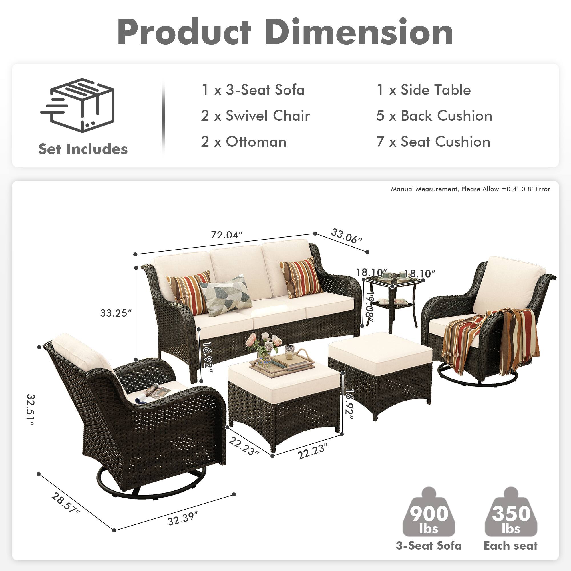 **Product Dimension**

**Set Includes**
- 1 x 3-Seat Sofa
- 2 x Swivel Chair
- 2 x Ottoman
- 1 x Side Table
- 5 x Back Cushion
- 7 x Seat Cushion

**Manual Measurement, Please Allow ±0.4"-0.8" Error.**

- 3-Seat Sofa: 72.04" x 33.06" x 33.25"
- Swivel Chair: 32.51" x 16.92" x 18.10"
- Side Table: 22.23" x 22.23" x 18.10"
- Ottoman: 28.57" x 28.57" x 16.92"
- Back Cushion: 19.08" x 19.08"
- Seat Cushion: 28.57" x 28.57"

**Weight**
- 3-Seat Sofa: 900 lbs
- Each seat: 350 lbs