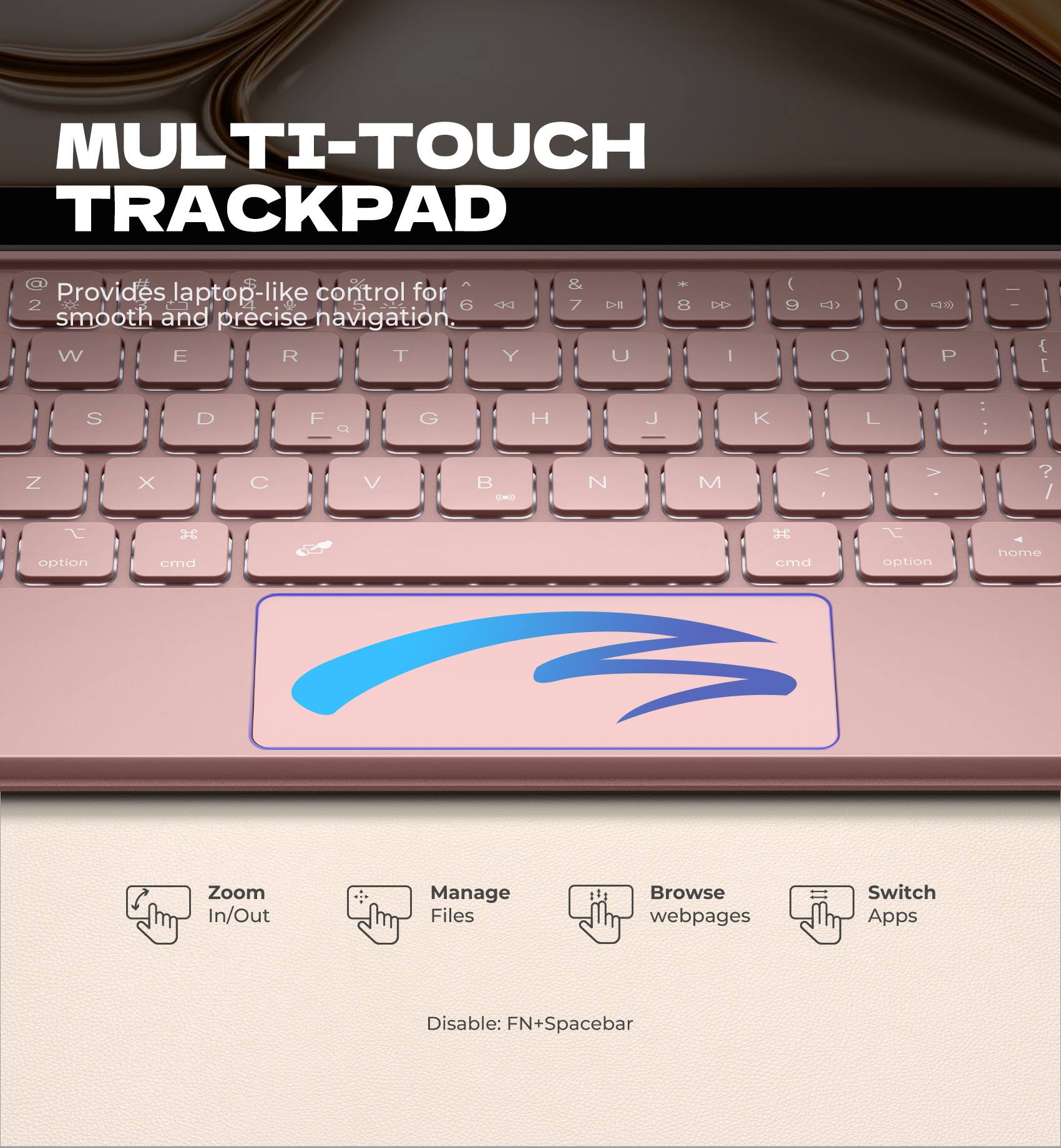 MULTI-TOUCH TRACKPAD  
Provides laptop-like control for smooth and precise navigation.

- Zoom In/Out
- Manage Files
- Browse webpages
- Switch Apps

Disable: FN+Spacebar