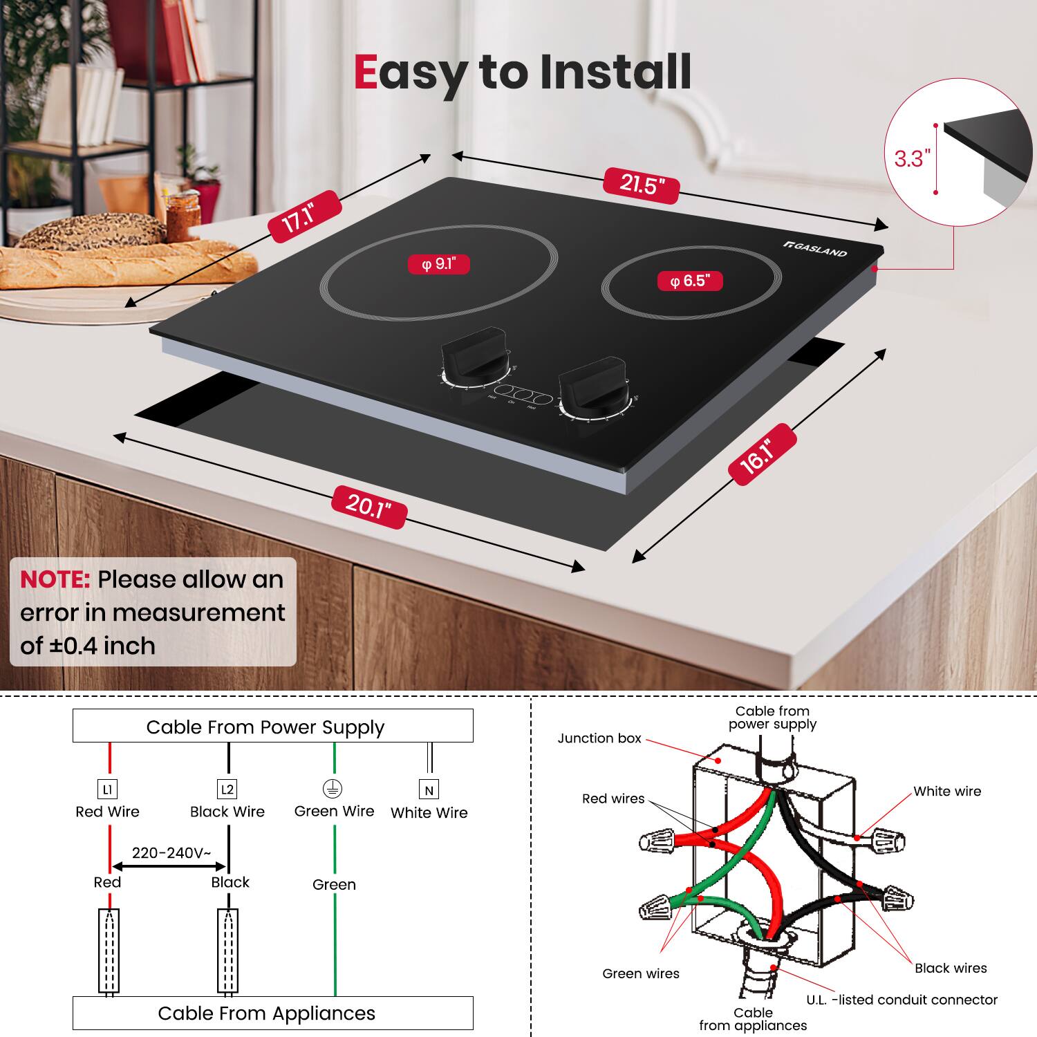 Easy to Install

- 17.1"
- 21.5"
- 9.1"
- 6.5"
- 20.1"
- 16.1"
- 3.3"

NOTE: Please allow an error in measurement of ±0.4 inch

Cable From Power Supply
- Red Wire (L1)
- Black Wire (L2)
- Green Wire (N)
- White Wire (N)
- 220-240V-
- Red
- Black
- Green

Cable From Appliances

Cable from power supply
- Junction box
- Red wires
- Green wires
- White wire
- Black wires
- U.L.-listed conduit connector
- Cable from appliances