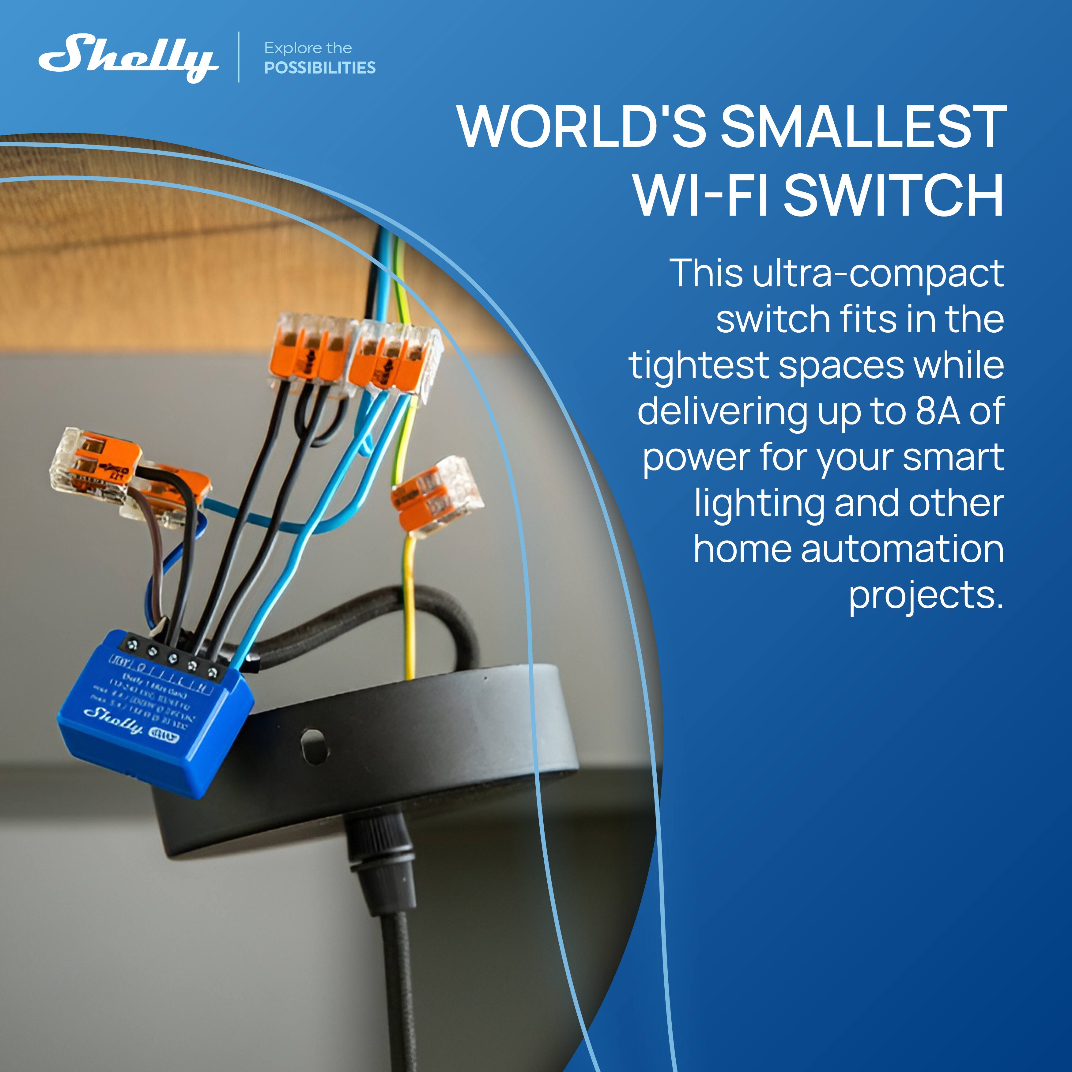 Explore the POSSIBILITIES

WORLD'S SMALLEST WI-FI SWITCH

This ultra-compact switch fits in the tightest spaces while delivering up to 8A of power for your smart lighting and other home automation projects.