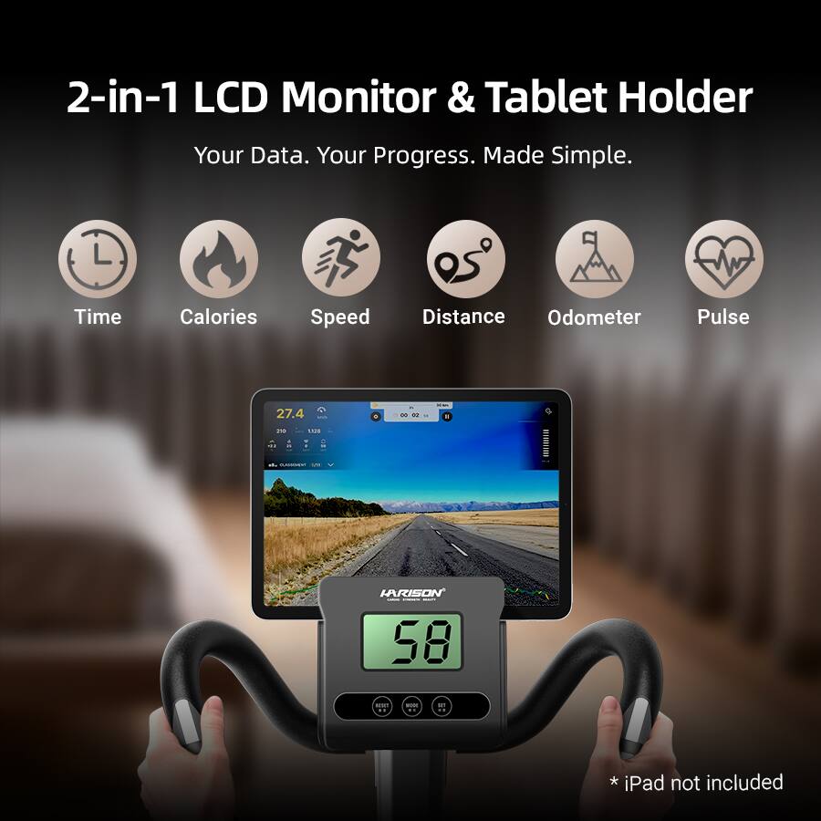 2-in-1 LCD Monitor & Tablet Holder  
Your Data. Your Progress. Made Simple.  

Time Calories Speed Distance Odometer Pulse  

27.4 - 00 2 .. - - 1 L0c8 ... -ERE ... HARISON i I I 58 m - -- * iPad not included