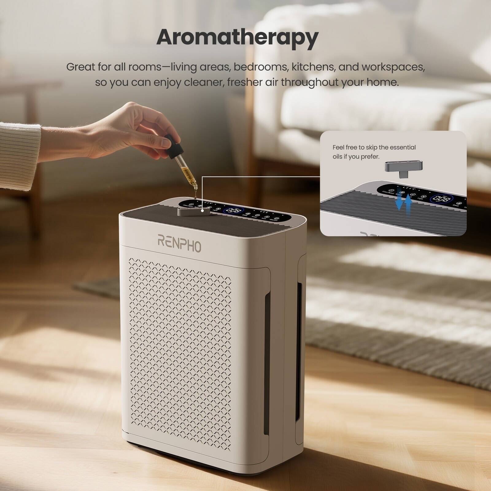 Aromatherapy

Great for all rooms—living areas, bedrooms, kitchens, and workspaces, so you can enjoy cleaner, fresher air throughout your home.

Feel free to skip the essential oils if you prefer.

RENPHO